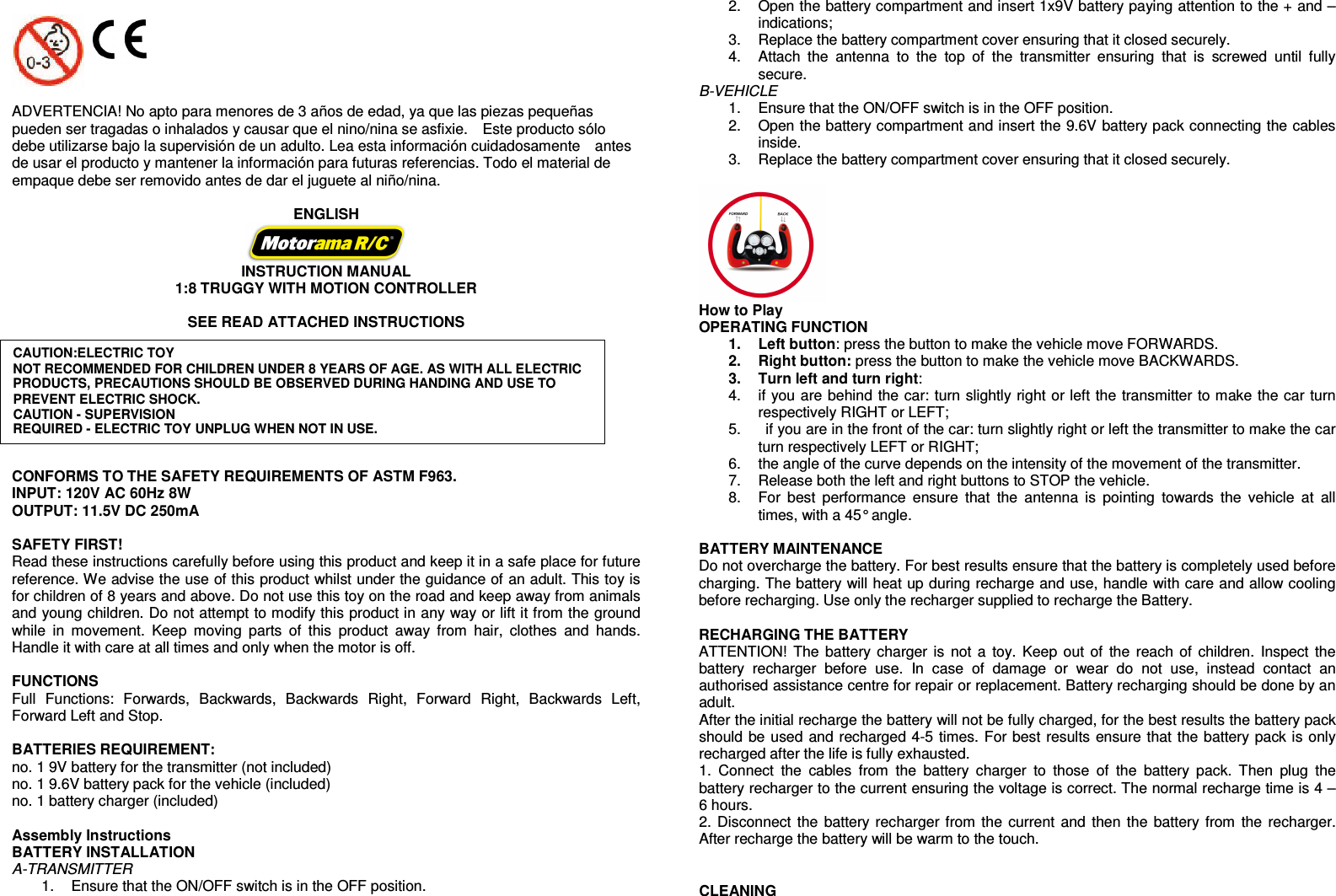        ADVERTENCIA! No apto para menores de 3 años de edad, ya que las piezas pequeñas pueden ser tragadas o inhalados y causar que el nino/nina se asfixie.    Este producto sólo debe utilizarse bajo la supervisión de un adulto. Lea esta información cuidadosamente    antes de usar el producto y mantener la información para futuras referencias. Todo el material de empaque debe ser removido antes de dar el juguete al niño/nina.    ENGLISH  INSTRUCTION MANUAL 1:8 TRUGGY WITH MOTION CONTROLLER  SEE READ ATTACHED INSTRUCTIONS           CONFORMS TO THE SAFETY REQUIREMENTS OF ASTM F963. INPUT: 120V AC 60Hz 8W OUTPUT: 11.5V DC 250mA   SAFETY FIRST! Read these instructions carefully before using this product and keep it in a safe place for future reference. We advise the use of this product whilst under the guidance of an adult. This toy is for children of 8 years and above. Do not use this toy on the road and keep away from animals and young children. Do not attempt to modify this product in any way or lift it from the ground while  in  movement.  Keep  moving  parts  of  this  product  away  from  hair,  clothes  and  hands. Handle it with care at all times and only when the motor is off.    FUNCTIONS Full  Functions:  Forwards,  Backwards,  Backwards  Right,  Forward  Right,  Backwards  Left, Forward Left and Stop.    BATTERIES REQUIREMENT: no. 1 9V battery for the transmitter (not included) no. 1 9.6V battery pack for the vehicle (included) no. 1 battery charger (included)  Assembly Instructions BATTERY INSTALLATION A-TRANSMITTER 1.  Ensure that the ON/OFF switch is in the OFF position. 2.  Open the battery compartment and insert 1x9V battery paying attention to the + and – indications; 3.  Replace the battery compartment cover ensuring that it closed securely. 4.  Attach  the  antenna  to  the  top  of  the  transmitter  ensuring  that  is  screwed  until  fully secure. B-VEHICLE   1.  Ensure that the ON/OFF switch is in the OFF position. 2.  Open the battery compartment and insert the 9.6V battery pack connecting the cables inside. 3.  Replace the battery compartment cover ensuring that it closed securely.   How to Play OPERATING FUNCTION 1.  Left button: press the button to make the vehicle move FORWARDS.   2.  Right button: press the button to make the vehicle move BACKWARDS. 3.  Turn left and turn right:   4.  if you are behind the car: turn slightly right or left the transmitter to make the car turn respectively RIGHT or LEFT; 5.    if you are in the front of the car: turn slightly right or left the transmitter to make the car turn respectively LEFT or RIGHT; 6.  the angle of the curve depends on the intensity of the movement of the transmitter.   7.  Release both the left and right buttons to STOP the vehicle. 8.  For  best  performance  ensure  that  the  antenna  is  pointing  towards  the  vehicle  at  all times, with a 45° angle.    BATTERY MAINTENANCE   Do not overcharge the battery. For best results ensure that the battery is completely used before charging. The battery will heat up during recharge and use, handle with care and allow cooling before recharging. Use only the recharger supplied to recharge the Battery.    RECHARGING THE BATTERY ATTENTION! The  battery charger is not a toy. Keep out of  the reach of  children.  Inspect  the battery  recharger  before  use.  In  case  of  damage  or  wear  do  not  use,  instead  contact  an authorised assistance centre for repair or replacement. Battery recharging should be done by an adult. After the initial recharge the battery will not be fully charged, for the best results the battery pack should be used and recharged 4-5 times. For best results ensure that the battery pack is only recharged after the life is fully exhausted. 1.  Connect  the  cables  from  the  battery  charger  to  those  of  the  battery  pack.  Then  plug  the battery recharger to the current ensuring the voltage is correct. The normal recharge time is 4 – 6 hours. 2. Disconnect the  battery recharger from the current and then the  battery from the recharger. After recharge the battery will be warm to the touch.   CLEANING CAUTION:ELECTRIC TOY NOT RECOMMENDED FOR CHILDREN UNDER 8 YEARS OF AGE. AS WITH ALL ELECTRIC PRODUCTS, PRECAUTIONS SHOULD BE OBSERVED DURING HANDING AND USE TO PREVENT ELECTRIC SHOCK. CAUTION - SUPERVISION REQUIRED - ELECTRIC TOY UNPLUG WHEN NOT IN USE. 