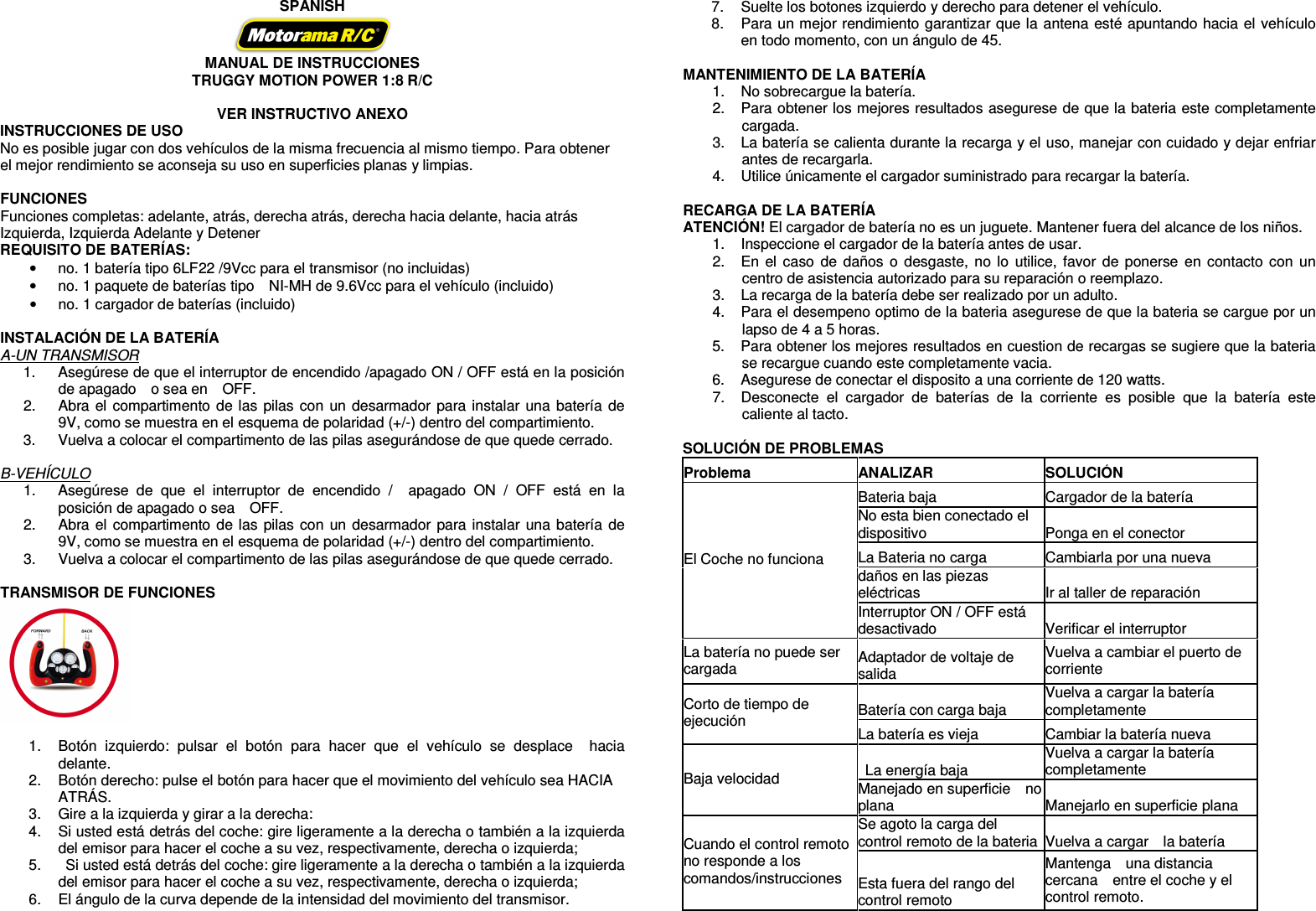   SPANISH  MANUAL DE INSTRUCCIONES   TRUGGY MOTION POWER 1:8 R/C  VER INSTRUCTIVO ANEXO INSTRUCCIONES DE USO No es posible jugar con dos vehículos de la misma frecuencia al mismo tiempo. Para obtener el mejor rendimiento se aconseja su uso en superficies planas y limpias.  FUNCIONES Funciones completas: adelante, atrás, derecha atrás, derecha hacia delante, hacia atrás Izquierda, Izquierda Adelante y Detener REQUISITO DE BATERÍAS:   •  no. 1 batería tipo 6LF22 /9Vcc para el transmisor (no incluidas) •  no. 1 paquete de baterías tipo    NI-MH de 9.6Vcc para el vehículo (incluido) •  no. 1 cargador de baterías (incluido)  INSTALACIÓN DE LA BATERÍA A-UN TRANSMISOR 1.  Asegúrese de que el interruptor de encendido /apagado ON / OFF está en la posición de apagado    o sea en    OFF. 2.  Abra el compartimento de las pilas con un desarmador para instalar una batería de 9V, como se muestra en el esquema de polaridad (+/-) dentro del compartimiento. 3.  Vuelva a colocar el compartimento de las pilas asegurándose de que quede cerrado.  B-VEHÍCULO 1.  Asegúrese  de  que  el  interruptor  de  encendido  /    apagado  ON  /  OFF  está  en  la posición de apagado o sea    OFF. 2.  Abra el compartimento de las pilas con un desarmador para instalar una batería de 9V, como se muestra en el esquema de polaridad (+/-) dentro del compartimiento. 3.  Vuelva a colocar el compartimento de las pilas asegurándose de que quede cerrado.  TRANSMISOR DE FUNCIONES   1.  Botón  izquierdo:  pulsar  el  botón  para  hacer  que  el  vehículo  se  desplace    hacia delante. 2.  Botón derecho: pulse el botón para hacer que el movimiento del vehículo sea HACIA ATRÁS. 3.  Gire a la izquierda y girar a la derecha: 4.  Si usted está detrás del coche: gire ligeramente a la derecha o también a la izquierda del emisor para hacer el coche a su vez, respectivamente, derecha o izquierda; 5.    Si usted está detrás del coche: gire ligeramente a la derecha o también a la izquierda del emisor para hacer el coche a su vez, respectivamente, derecha o izquierda; 6.  El ángulo de la curva depende de la intensidad del movimiento del transmisor. 7.  Suelte los botones izquierdo y derecho para detener el vehículo. 8.  Para un mejor rendimiento garantizar que la antena esté apuntando hacia el vehículo en todo momento, con un ángulo de 45.  MANTENIMIENTO DE LA BATERÍA 1.  No sobrecargue la batería. 2.  Para obtener los mejores resultados asegurese de que la bateria este completamente cargada. 3.  La batería se calienta durante la recarga y el uso, manejar con cuidado y dejar enfriar antes de recargarla. 4.  Utilice únicamente el cargador suministrado para recargar la batería.  RECARGA DE LA BATERÍA ATENCIÓN! El cargador de batería no es un juguete. Mantener fuera del alcance de los niños. 1.  Inspeccione el cargador de la batería antes de usar.   2.  En el caso de daños o desgaste,  no  lo  utilice, favor de ponerse en contacto con un centro de asistencia autorizado para su reparación o reemplazo.   3.  La recarga de la batería debe ser realizado por un adulto. 4.  Para el desempeno optimo de la bateria asegurese de que la bateria se cargue por un lapso de 4 a 5 horas. 5.  Para obtener los mejores resultados en cuestion de recargas se sugiere que la bateria se recargue cuando este completamente vacia.     6.  Asegurese de conectar el disposito a una corriente de 120 watts.   7.  Desconecte  el  cargador  de  baterías  de  la  corriente  es  posible  que  la  batería  este caliente al tacto.      SOLUCIÓN DE PROBLEMAS Problema  ANALIZAR  SOLUCIÓN Bateria baja  Cargador de la batería No esta bien conectado el dispositivo    Ponga en el conector La Bateria no carga    Cambiarla por una nueva   daños en las piezas eléctricas  Ir al taller de reparación El Coche no funciona Interruptor ON / OFF está desactivado  Verificar el interruptor     La batería no puede ser cargada Adaptador de voltaje de salida Vuelva a cambiar el puerto de corriente   Batería con carga baja  Vuelva a cargar la batería completamente Corto de tiempo de ejecución  La batería es vieja  Cambiar la batería nueva   La energía baja  Vuelva a cargar la batería completamente Baja velocidad Manejado en superficie    no plana  Manejarlo en superficie plana Se agoto la carga del control remoto de la bateria Vuelva a cargar    la batería   Cuando el control remoto no responde a los comandos/instrucciones  Esta fuera del rango del control remoto Mantenga    una distancia cercana    entre el coche y el control remoto.   