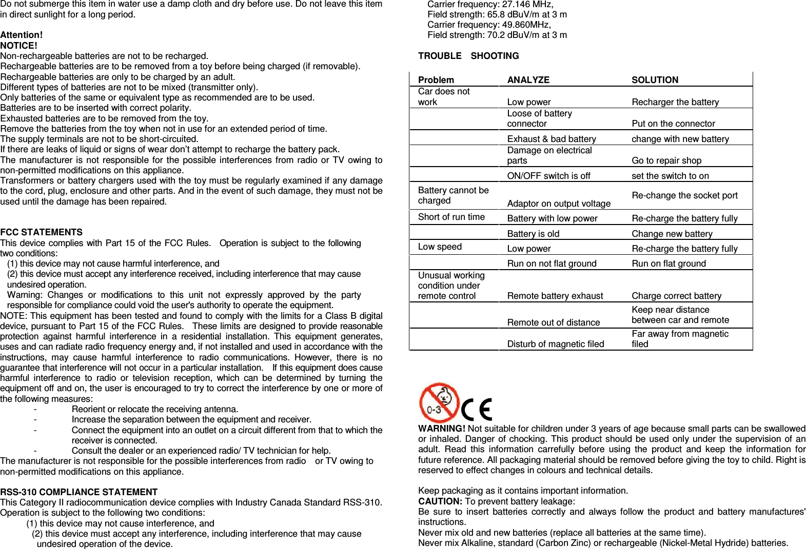   Do not submerge this item in water use a damp cloth and dry before use. Do not leave this item in direct sunlight for a long period.  Attention! NOTICE! Non-rechargeable batteries are not to be recharged. Rechargeable batteries are to be removed from a toy before being charged (if removable). Rechargeable batteries are only to be charged by an adult. Different types of batteries are not to be mixed (transmitter only). Only batteries of the same or equivalent type as recommended are to be used. Batteries are to be inserted with correct polarity. Exhausted batteries are to be removed from the toy. Remove the batteries from the toy when not in use for an extended period of time. The supply terminals are not to be short-circuited. If there are leaks of liquid or signs of wear don’t attempt to recharge the battery pack. The manufacturer is not responsible for the possible interferences from radio or TV owing to non-permitted modifications on this appliance. Transformers or battery chargers used with the toy must be regularly examined if any damage to the cord, plug, enclosure and other parts. And in the event of such damage, they must not be used until the damage has been repaired.   FCC STATEMENTS This device complies with Part 15 of the FCC Rules.    Operation is subject to the following two conditions:   (1) this device may not cause harmful interference, and (2) this device must accept any interference received, including interference that may cause undesired operation. Warning:  Changes  or  modifications  to  this  unit  not  expressly  approved  by  the  party responsible for compliance could void the user&apos;s authority to operate the equipment. NOTE: This equipment has been tested and found to comply with the limits for a Class B digital device, pursuant to Part 15 of the FCC Rules.    These limits are designed to provide reasonable protection  against  harmful  interference  in  a  residential  installation.  This  equipment  generates, uses and can radiate radio frequency energy and, if not installed and used in accordance with the instructions,  may  cause  harmful  interference  to  radio  communications.  However,  there  is  no guarantee that interference will not occur in a particular installation.    If this equipment does cause harmful  interference  to  radio  or  television  reception,  which  can  be  determined  by  turning  the equipment off and on, the user is encouraged to try to correct the interference by one or more of the following measures:   -  Reorient or relocate the receiving antenna.   -  Increase the separation between the equipment and receiver.   -  Connect the equipment into an outlet on a circuit different from that to which the receiver is connected.   -  Consult the dealer or an experienced radio/ TV technician for help.   The manufacturer is not responsible for the possible interferences from radio    or TV owing to non-permitted modifications on this appliance.  RSS-310 COMPLIANCE STATEMENT This Category II radiocommunication device complies with Industry Canada Standard RSS-310. Operation is subject to the following two conditions:   (1) this device may not cause interference, and   (2) this device must accept any interference, including interference that may cause undesired operation of the device. Carrier frequency: 27.146 MHz, Field strength: 65.8 dBuV/m at 3 m Carrier frequency: 49.860MHz,   Field strength: 70.2 dBuV/m at 3 m  TROUBLE    SHOOTING  Problem   ANALYZE SOLUTION Car does not work    Low power    Recharger the battery  Loose of battery connector  Put on the connector  Exhaust &amp; bad battery  change with new battery  Damage on electrical parts  Go to repair shop  ON/OFF switch is off    set the switch to on Battery cannot be charged  Adaptor on output voltage  Re-change the socket port Short of run time  Battery with low power    Re-charge the battery fully  Battery is old  Change new battery   Low speed    Low power    Re-charge the battery fully  Run on not flat ground    Run on flat ground Unusual working condition under remote control  Remote battery exhaust    Charge correct battery    Remote out of distance   Keep near distance between car and remote      Disturb of magnetic filed  Far away from magnetic filed     WARNING! Not suitable for children under 3 years of age because small parts can be swallowed or inhaled. Danger of chocking. This product should be used only under the supervision of an adult.  Read  this  information  carrefully  before  using  the  product  and  keep  the  information  for future reference. All packaging material should be removed before giving the toy to child. Right is reserved to effect changes in colours and technical details.    Keep packaging as it contains important information. CAUTION: To prevent battery leakage: Be  sure  to  insert  batteries  correctly  and  always follow  the  product and  battery  manufactures&apos; instructions. Never mix old and new batteries (replace all batteries at the same time).   Never mix Alkaline, standard (Carbon Zinc) or rechargeable (Nickel-Metal Hydride) batteries. 