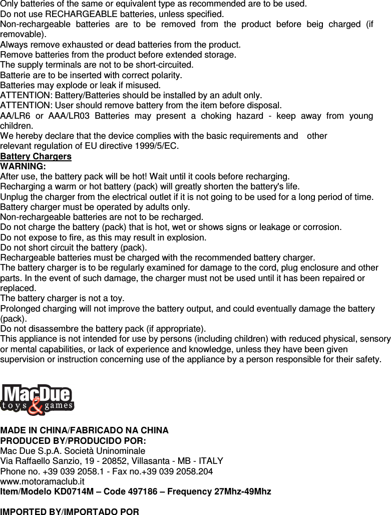   Only batteries of the same or equivalent type as recommended are to be used. Do not use RECHARGEABLE batteries, unless specified. Non-rechargeable  batteries  are  to  be  removed  from  the  product  before  beig  charged  (if removable). Always remove exhausted or dead batteries from the product. Remove batteries from the product before extended storage. The supply terminals are not to be short-circuited. Batterie are to be inserted with correct polarity. Batteries may explode or leak if misused. ATTENTION: Battery/Batteries should be installed by an adult only. ATTENTION: User should remove battery from the item before disposal. AA/LR6  or  AAA/LR03  Batteries  may  present  a  choking  hazard  -  keep  away  from  young children. We hereby declare that the device complies with the basic requirements and    other   relevant regulation of EU directive 1999/5/EC. Battery Chargers WARNING: After use, the battery pack will be hot! Wait until it cools before recharging. Recharging a warm or hot battery (pack) will greatly shorten the battery&apos;s life. Unplug the charger from the electrical outlet if it is not going to be used for a long period of time. Battery charger must be operated by adults only. Non-rechargeable batteries are not to be recharged. Do not charge the battery (pack) that is hot, wet or shows signs or leakage or corrosion. Do not expose to fire, as this may result in explosion. Do not short circuit the battery (pack). Rechargeable batteries must be charged with the recommended battery charger. The battery charger is to be regularly examined for damage to the cord, plug enclosure and other parts. In the event of such damage, the charger must not be used until it has been repaired or replaced. The battery charger is not a toy. Prolonged charging will not improve the battery output, and could eventually damage the battery (pack). Do not disassembre the battery pack (if appropriate). This appliance is not intended for use by persons (including children) with reduced physical, sensory or mental capabilities, or lack of experience and knowledge, unless they have been given supervision or instruction concerning use of the appliance by a person responsible for their safety.     MADE IN CHINA/FABRICADO NA CHINA PRODUCED BY/PRODUCIDO POR:   Mac Due S.p.A. Società Uninominale Via Raffaello Sanzio, 19 - 20852, Villasanta - MB - ITALY   Phone no. +39 039 2058.1 - Fax no.+39 039 2058.204 www.motoramaclub.it Item/Modelo KD0714M – Code 497186 – Frequency 27Mhz-49Mhz  IMPORTED BY/IMPORTADO POR  