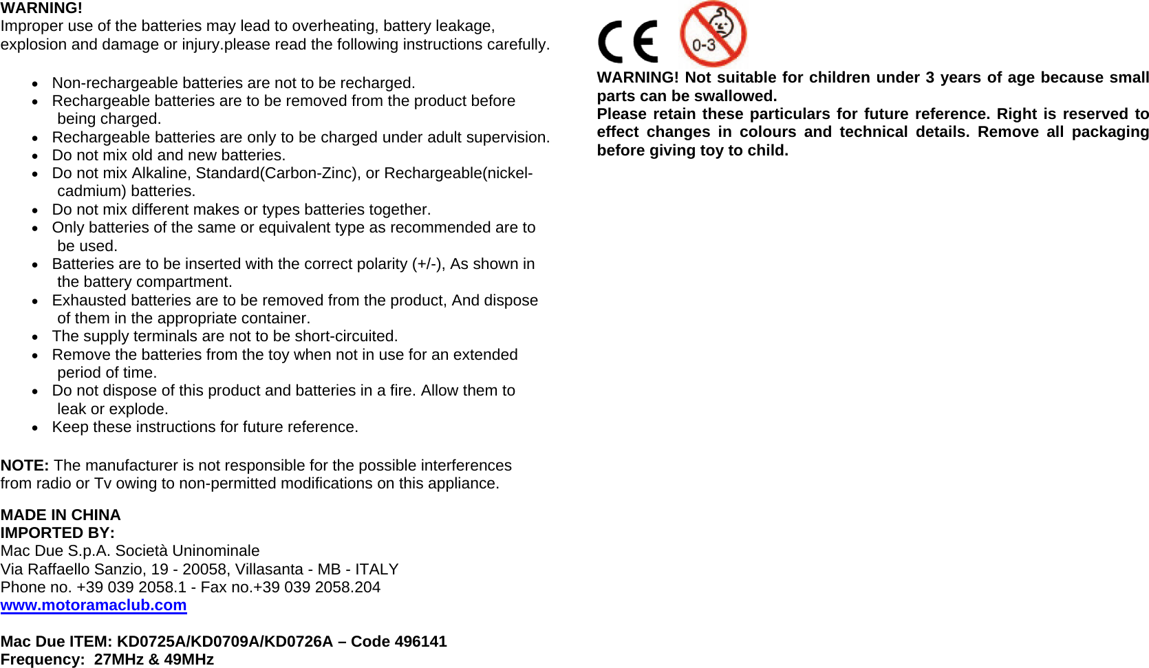  WARNING! Improper use of the batteries may lead to overheating, battery leakage, explosion and damage or injury.please read the following instructions carefully. • Non-rechargeable batteries are not to be recharged.  • Rechargeable batteries are to be removed from the product before being charged.  • Rechargeable batteries are only to be charged under adult supervision.  • Do not mix old and new batteries.  • Do not mix Alkaline, Standard(Carbon-Zinc), or Rechargeable(nickel-cadmium) batteries.  • Do not mix different makes or types batteries together. • Only batteries of the same or equivalent type as recommended are to be used.  • Batteries are to be inserted with the correct polarity (+/-), As shown in the battery compartment.  • Exhausted batteries are to be removed from the product, And dispose of them in the appropriate container.  • The supply terminals are not to be short-circuited.  • Remove the batteries from the toy when not in use for an extended period of time. • Do not dispose of this product and batteries in a fire. Allow them to leak or explode.  • Keep these instructions for future reference. NOTE: The manufacturer is not responsible for the possible interferences from radio or Tv owing to non-permitted modifications on this appliance.  MADE IN CHINA  IMPORTED BY:  Mac Due S.p.A. Società Uninominale Via Raffaello Sanzio, 19 - 20058, Villasanta - MB - ITALY  Phone no. +39 039 2058.1 - Fax no.+39 039 2058.204 www.motoramaclub.com  Mac Due ITEM: KD0725A/KD0709A/KD0726A – Code 496141  Frequency:  27MHz &amp; 49MHz                       WARNING! Not suitable for children under 3 years of age because small parts can be swallowed. Please retain these particulars for future reference. Right is reserved to effect changes in colours and technical details. Remove all packaging before giving toy to child.     