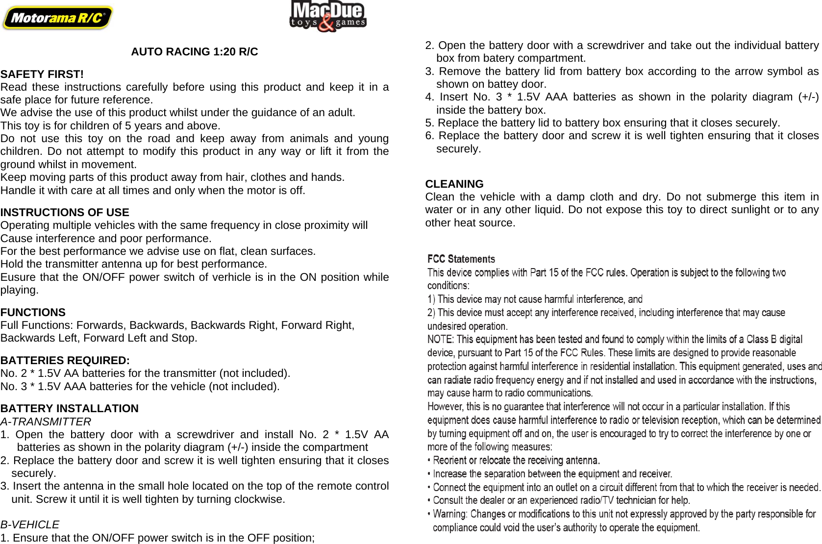         AUTO RACING 1:20 R/C  SAFETY FIRST! Read these instructions carefully before using this product and keep it in a safe place for future reference. We advise the use of this product whilst under the guidance of an adult. This toy is for children of 5 years and above.  Do not use this toy on the road and keep away from animals and young children. Do not attempt to modify this product in any way or lift it from the ground whilst in movement. Keep moving parts of this product away from hair, clothes and hands.  Handle it with care at all times and only when the motor is off.  INSTRUCTIONS OF USE Operating multiple vehicles with the same frequency in close proximity will Cause interference and poor performance. For the best performance we advise use on flat, clean surfaces. Hold the transmitter antenna up for best performance. Eusure that the ON/OFF power switch of verhicle is in the ON position while playing.  FUNCTIONS Full Functions: Forwards, Backwards, Backwards Right, Forward Right,  Backwards Left, Forward Left and Stop.   BATTERIES REQUIRED: No. 2 * 1.5V AA batteries for the transmitter (not included). No. 3 * 1.5V AAA batteries for the vehicle (not included).  BATTERY INSTALLATION A-TRANSMITTER  1. Open the battery door with a screwdriver and install No. 2 * 1.5V AA batteries as shown in the polarity diagram (+/-) inside the compartment 2. Replace the battery door and screw it is well tighten ensuring that it closes securely. 3. Insert the antenna in the small hole located on the top of the remote control unit. Screw it until it is well tighten by turning clockwise.  B-VEHICLE  1. Ensure that the ON/OFF power switch is in the OFF position;     2. Open the battery door with a screwdriver and take out the individual battery box from batery compartment. 3. Remove the battery lid from battery box according to the arrow symbol as shown on battey door. 4. Insert No. 3 * 1.5V AAA batteries as shown in the polarity diagram (+/-) inside the battery box. 5. Replace the battery lid to battery box ensuring that it closes securely. 6. Replace the battery door and screw it is well tighten ensuring that it closes securely.   CLEANING Clean the vehicle with a damp cloth and dry. Do not submerge this item in water or in any other liquid. Do not expose this toy to direct sunlight or to any other heat source.      