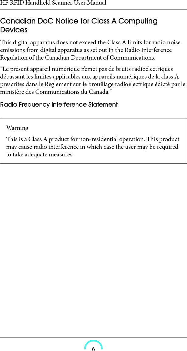 HF RFID Handheld Scanner User Manual6Canadian DoC Notice for Class A Computing Devices This digital apparatus does not exceed the Class A limits for radio noise emissions from digital apparatus as set out in the Radio Interference Regulation of the Canadian Department of Communications. “Le présent appareil numérique n’èmet pas de bruits radioélectriques dépassant les limites applicables aux appareils numériques de la class A prescrites dans le Règlement sur le brouillage radioélectrique édicté par le ministère des Communications du Canada.&quot; Radio Frequency Interference Statement WarningThis is a Class A product for non-residential operation. This product may cause radio interference in which case the user may be required to take adequate measures. 