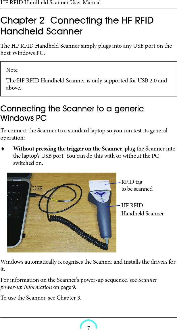 HF RFID Handheld Scanner User Manual7HF RFID Handheld Scanner User ManualHF RFID Handheld ScannerUser ManualChapter  2  Connecting the HF RFID Handheld Scanner The HF RFID Handheld Scanner simply plugs into any USB port on the host Windows PC. Connecting the Scanner to a generic Windows PC To connect the Scanner to a standard laptop so you can test its general operation: Without pressing the trigger on the Scanner, plug the Scanner into the laptop’s USB port. You can do this with or without the PC switched on.Windows automatically recognises the Scanner and installs the drivers for it. For information on the Scanner’s power-up sequence, see Scanner power-up information on page 9. To use the Scanner, see Chapter 3. Note The HF RFID Handheld Scanner is only supported for USB 2.0 and above. RFID tag HF RFID Handheld ScannerUSB to be scanned