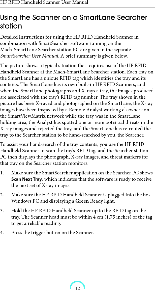 HF RFID Handheld Scanner User Manual12Using the Scanner on a SmartLane Searcher station Detailed instructions for using the HF RFID Handheld Scanner in combination with SmartSearcher software running on the Mach-SmartLane Searcher station PC are given in the separate SmartSearcher User Manual. A brief summary is given below. The picture shows a typical situation that requires use of the HF RFID Handheld Scanner at the Mach-SmartLane Searcher station. Each tray on the SmartLane has a unique RFID tag which identifies the tray and its contents. The SmartLane has its own built-in HF RFID Scanners, and when the SmartLane photographs and X-rays a tray, the images produced are associated with the tray’s RFID tag number. The tray shown in the picture has been X-rayed and photographed on the SmartLane, the X-ray images have been inspected by a Remote Analyst working elsewhere on the SmartViewMatrix network while the tray was in the SmartLane holding area, the Analyst has spotted one or more potential threats in the X-ray images and rejected the tray, and the SmartLane has re-routed the tray to the Searcher station to be hand-searched by you, the Searcher. To assist your hand-search of the tray contents, you use the HF RFID Handheld Scanner to scan the tray’s RFID tag, and the Searcher station PC then displays the photograph, X-ray images, and threat markers for that tray on the Searcher station monitors. 1. Make sure the SmartSearcher application on the Searcher PC shows Scan Next Tray, which indicates that the software is ready to receive the next set of X-ray images. 2. Make sure the HF RFID Handheld Scanner is plugged into the host Windows PC and displaying a Green Ready light. 3. Hold the HF RFID Handheld Scanner up to the RFID tag on the tray. The Scanner head must be within 4 cm (1.75 inches) of the tag to get a reliable reading. 4. Press the trigger button on the Scanner. 