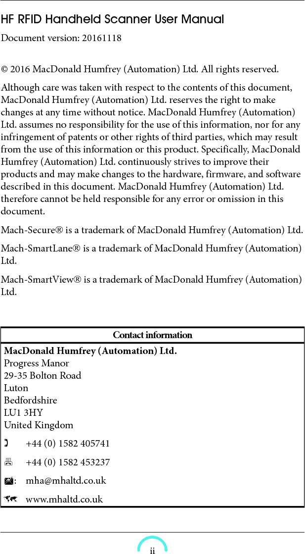  iiHF RFID Handheld Scanner User Manual Document version: 20161118  © 2016 MacDonald Humfrey (Automation) Ltd. All rights reserved. Although care was taken with respect to the contents of this document, MacDonald Humfrey (Automation) Ltd. reserves the right to make changes at any time without notice. MacDonald Humfrey (Automation) Ltd. assumes no responsibility for the use of this information, nor for any infringement of patents or other rights of third parties, which may result from the use of this information or this product. Specifically, MacDonald Humfrey (Automation) Ltd. continuously strives to improve their products and may make changes to the hardware, firmware, and software described in this document. MacDonald Humfrey (Automation) Ltd. therefore cannot be held responsible for any error or omission in this document. Mach-Secure is a trademark of MacDonald Humfrey (Automation) Ltd.Mach-SmartLane is a trademark of MacDonald Humfrey (Automation) Ltd.Mach-SmartView is a trademark of MacDonald Humfrey (Automation) Ltd.Contact informationMacDonald Humfrey (Automation) Ltd.  Progress Manor  29-35 Bolton Road  Luton  Bedfordshire  LU1 3HY  United Kingdom   +44 (0) 1582 405741 +44 (0) 1582 453237: mha@mhaltd.co.uk  www.mhaltd.co.uk 