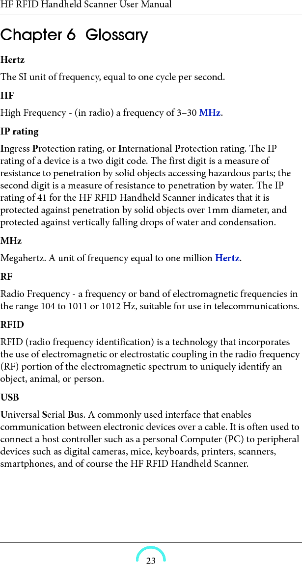 HF RFID Handheld Scanner User Manual23HF RFID Handheld Scanner User ManualHF RFID Handheld ScannerUser ManualChapter  6  Glossary HertzThe SI unit of frequency, equal to one cycle per second. HF High Frequency - (in radio) a frequency of 3–30 MHz. IP rating Ingress Protection rating, or International Protection rating. The IP rating of a device is a two digit code. The first digit is a measure of resistance to penetration by solid objects accessing hazardous parts; the second digit is a measure of resistance to penetration by water. The IP rating of 41 for the HF RFID Handheld Scanner indicates that it is protected against penetration by solid objects over 1mm diameter, and protected against vertically falling drops of water and condensation. MHz Megahertz. A unit of frequency equal to one million Hertz. RF Radio Frequency - a frequency or band of electromagnetic frequencies in the range 104 to 1011 or 1012 Hz, suitable for use in telecommunications. RFID RFID (radio frequency identification) is a technology that incorporates the use of electromagnetic or electrostatic coupling in the radio frequency (RF) portion of the electromagnetic spectrum to uniquely identify an object, animal, or person. USB Universal Serial Bus. A commonly used interface that enables communication between electronic devices over a cable. It is often used to connect a host controller such as a personal Computer (PC) to peripheral devices such as digital cameras, mice, keyboards, printers, scanners, smartphones, and of course the HF RFID Handheld Scanner. 
