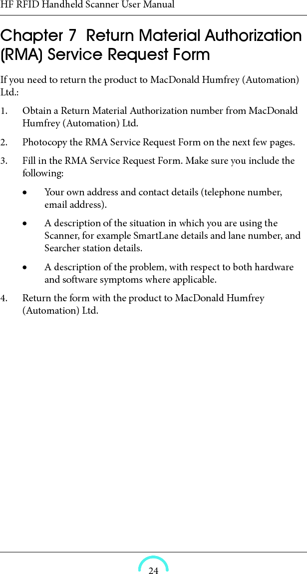 HF RFID Handheld Scanner User Manual24HF RFID Handheld Scanner User ManualHF RFID Handheld ScannerUser ManualChapter  7  Return Material Authorization (RMA) Service Request FormIf you need to return the product to MacDonald Humfrey (Automation) Ltd.: 1. Obtain a Return Material Authorization number from MacDonald Humfrey (Automation) Ltd. 2. Photocopy the RMA Service Request Form on the next few pages. 3. Fill in the RMA Service Request Form. Make sure you include the following: Your own address and contact details (telephone number, email address). A description of the situation in which you are using the Scanner, for example SmartLane details and lane number, and Searcher station details. A description of the problem, with respect to both hardware and software symptoms where applicable. 4. Return the form with the product to MacDonald Humfrey (Automation) Ltd. 