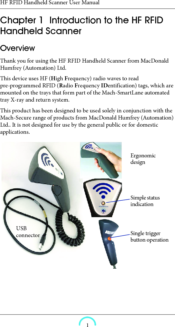 HF RFID Handheld Scanner User Manual1HF RFID Handheld Scanner User ManualHF RFID Handheld ScannerUser ManualChapter  1  Introduction to the HF RFID Handheld ScannerOverview Thank you for using the HF RFID Handheld Scanner from MacDonald Humfrey (Automation) Ltd. This device uses HF (High Frequency) radio waves to read pre-programmed RFID (Radio Frequency IDentification) tags, which are mounted on the trays that form part of the Mach-SmartLane automated tray X-ray and return system. This product has been designed to be used solely in conjunction with the Mach-Secure range of products from MacDonald Humfrey (Automation) Ltd.. It is not designed for use by the general public or for domestic applications.Ergonomic designSimple status indicationSingle trigger button operationUSB connector