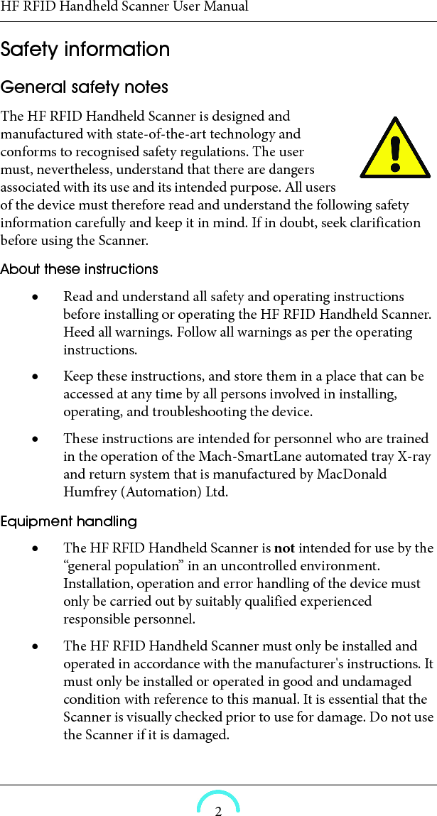 HF RFID Handheld Scanner User Manual2Safety information General safety notes The HF RFID Handheld Scanner is designed and manufactured with state-of-the-art technology and conforms to recognised safety regulations. The user must, nevertheless, understand that there are dangers associated with its use and its intended purpose. All users of the device must therefore read and understand the following safety information carefully and keep it in mind. If in doubt, seek clarification before using the Scanner. About these instructions Read and understand all safety and operating instructions before installing or operating the HF RFID Handheld Scanner. Heed all warnings. Follow all warnings as per the operating instructions. Keep these instructions, and store them in a place that can be accessed at any time by all persons involved in installing, operating, and troubleshooting the device. These instructions are intended for personnel who are trained in the operation of the Mach-SmartLane automated tray X-ray and return system that is manufactured by MacDonald Humfrey (Automation) Ltd. Equipment handling The HF RFID Handheld Scanner is not intended for use by the “general population” in an uncontrolled environment. Installation, operation and error handling of the device must only be carried out by suitably qualified experienced responsible personnel. The HF RFID Handheld Scanner must only be installed and operated in accordance with the manufacturer&apos;s instructions. It must only be installed or operated in good and undamaged condition with reference to this manual. It is essential that the Scanner is visually checked prior to use for damage. Do not use the Scanner if it is damaged. 
