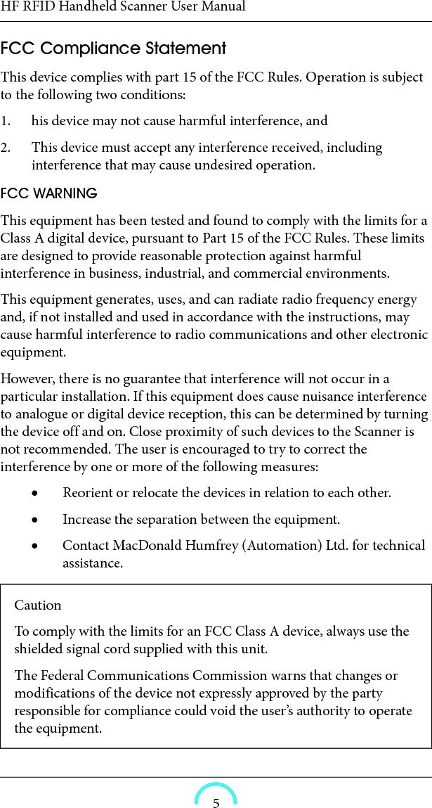 HF RFID Handheld Scanner User Manual5FCC Compliance Statement This device complies with part 15 of the FCC Rules. Operation is subject to the following two conditions:1. his device may not cause harmful interference, and2. This device must accept any interference received, including interference that may cause undesired operation.FCC WARNING This equipment has been tested and found to comply with the limits for a Class A digital device, pursuant to Part 15 of the FCC Rules. These limits are designed to provide reasonable protection against harmful interference in business, industrial, and commercial environments. This equipment generates, uses, and can radiate radio frequency energy and, if not installed and used in accordance with the instructions, may cause harmful interference to radio communications and other electronic equipment. However, there is no guarantee that interference will not occur in a particular installation. If this equipment does cause nuisance interference to analogue or digital device reception, this can be determined by turning the device off and on. Close proximity of such devices to the Scanner is not recommended. The user is encouraged to try to correct the interference by one or more of the following measures: Reorient or relocate the devices in relation to each other. Increase the separation between the equipment. Contact MacDonald Humfrey (Automation) Ltd. for technical assistance.CautionTo comply with the limits for an FCC Class A device, always use the shielded signal cord supplied with this unit. The Federal Communications Commission warns that changes or modifications of the device not expressly approved by the party responsible for compliance could void the user’s authority to operate the equipment. 