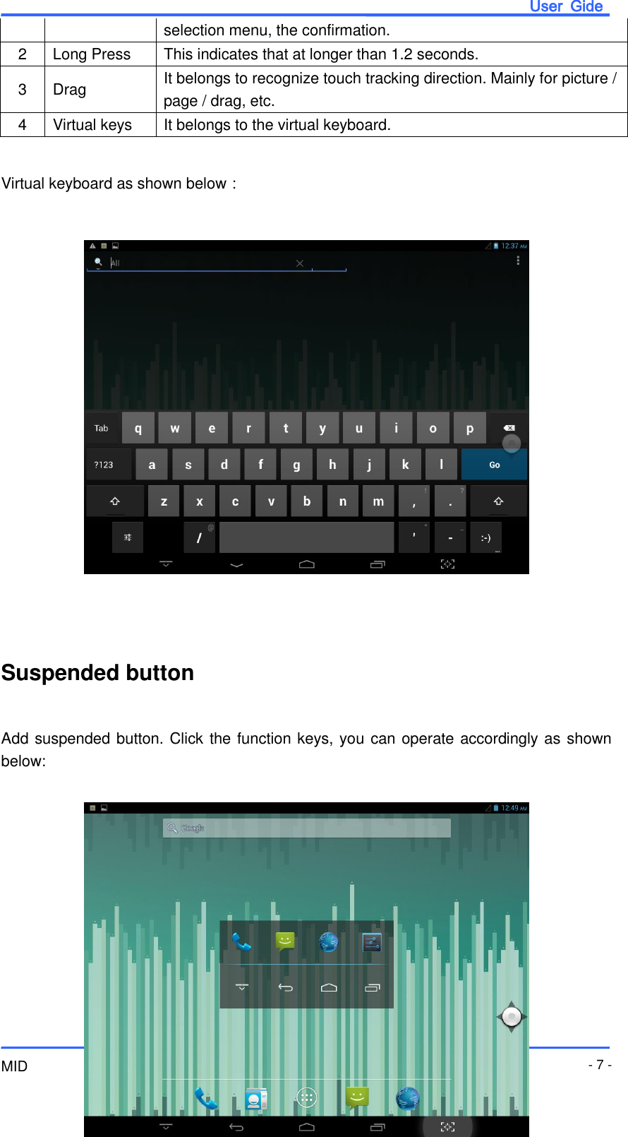                       User  Gide MID - 7 - selection menu, the confirmation. 2 Long Press This indicates that at longer than 1.2 seconds. 3 Drag It belongs to recognize touch tracking direction. Mainly for picture / page / drag, etc. 4 Virtual keys It belongs to the virtual keyboard.  Virtual keyboard as shown below：                    Suspended button  Add suspended button. Click the function keys, you can operate accordingly as shown below:         