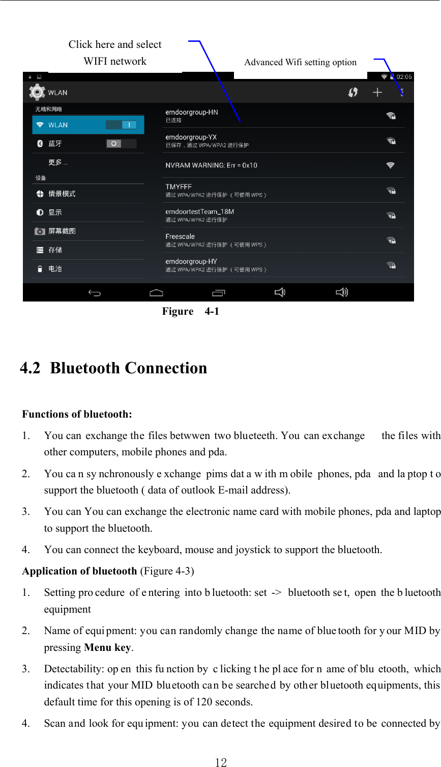          12     Figure   4-1 4.2 Bluetooth Connection   Functions of bluetooth: 1. You can exchange the files betwwen two blueteeth. You can exchange      the files with other computers, mobile phones and pda.   2. You ca n sy nchronously e xchange pims dat a w ith m obile phones, pda  and la ptop t o support the bluetooth ( data of outlook E-mail address). 3. You can You can exchange the electronic name card with mobile phones, pda and laptop to support the bluetooth. 4. You can connect the keyboard, mouse and joystick to support the bluetooth. Application of bluetooth (Figure 4-3) 1. Setting pro cedure of e ntering into b luetooth: set  -&gt;  bluetooth se t, open the b luetooth equipment  2. Name of equi pment: you can randomly change the name of blue tooth for your MID by pressing Menu key.  3. Detectability: op en this fu nction by  c licking t he pl ace for n ame of blu etooth, which indicates that your MID bluetooth can be searched by other bluetooth equipments, this default time for this opening is of 120 seconds.   4. Scan and look for equ ipment: you can detect the equipment desired to be connected by Advanced Wifi setting option Click here and select WIFI network 