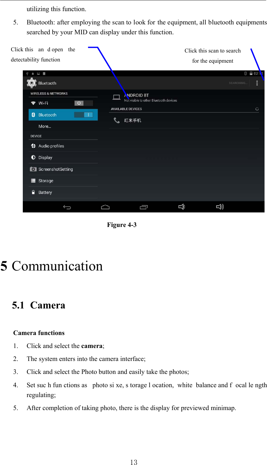          13 utilizing this function.   5. Bluetooth: after employing the scan to look for the equipment, all bluetooth equipments searched by your MID can display under this function.           Figure 4-3   5 Communication  5.1 Camera  Camera functions   1. Click and select the camera;  2. The system enters into the camera interface;   3. Click and select the Photo button and easily take the photos;   4. Set suc h fun ctions as  photo si xe, s torage l ocation, white balance and f ocal le ngth regulating;  5. After completion of taking photo, there is the display for previewed minimap.    Click this scan to search for the equipment Click this  an d open  the  detectability function   