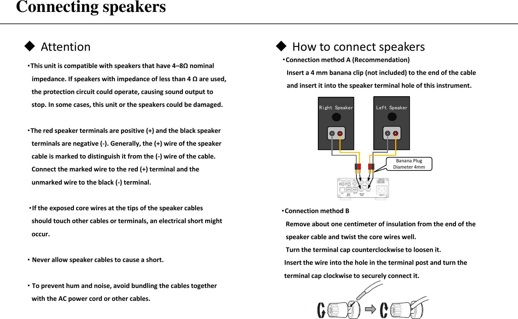 Connecting speakers ・Connection method A (Recommendation)  Insert a 4 mm banana clip (not included) to the end of the cable    and insert it into the speaker terminal hole of this instrument. Attention  How to connect speakers ・This unit is compatible with speakers that have 4–8Ω nominal    impedance. If speakers with impedance of less than 4 Ω are used,    the protection circuit could operate, causing sound output to    stop. In some cases, this unit or the speakers could be damaged.  ・The red speaker terminals are positive (+) and the black speaker       terminals are negative (-). Generally, the (+) wire of the speaker       cable is marked to distinguish it from the (-) wire of the cable.      Connect the marked wire to the red (+) terminal and the     unmarked wire to the black (-) terminal.   ・If the exposed core wires at the tips of the speaker cables      should touch other cables or terminals, an electrical short might     occur.  ・ Never allow speaker cables to cause a short.  ・ To prevent hum and noise, avoid bundling the cables together    with the AC power cord or other cables. ・Connection method B  Remove about one centimeter of insulation from the end of the       speaker cable and twist the core wires well.    Turn the terminal cap counterclockwise to loosen it.   Insert the wire into the hole in the terminal post and turn the    terminal cap clockwise to securely connect it. Banana Plug Diameter 4mm Left Speaker Right Speaker 