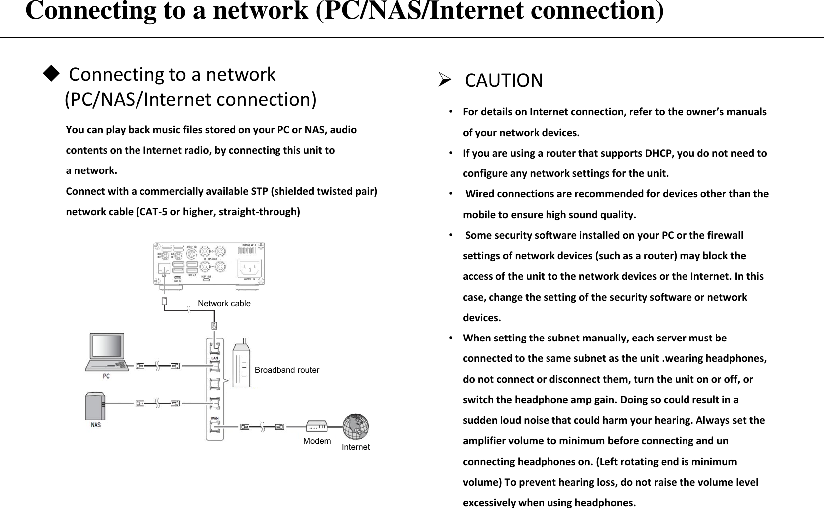 Connecting to a network (PC/NAS/Internet connection) CAUTION •For details on Internet connection, refer to the owner’s manuals of your network devices. •If you are using a router that supports DHCP, you do not need to configure any network settings for the unit.  • Wired connections are recommended for devices other than the mobile to ensure high sound quality. • Some security software installed on your PC or the firewall settings of network devices (such as a router) may block the access of the unit to the network devices or the Internet. In this case, change the setting of the security software or network devices. •When setting the subnet manually, each server must be connected to the same subnet as the unit .wearing headphones, do not connect or disconnect them, turn the unit on or off, or switch the headphone amp gain. Doing so could result in a sudden loud noise that could harm your hearing. Always set the  amplifier volume to minimum before connecting and un connecting headphones on. (Left rotating end is minimum volume) To prevent hearing loss, do not raise the volume level excessively when using headphones. Connecting to a network      (PC/NAS/Internet connection) You can play back music files stored on your PC or NAS, audio contents on the Internet radio, by connecting this unit to a network. Connect with a commercially available STP (shielded twisted pair) network cable (CAT-5 or higher, straight-through) Network cable Broadband router Modem  Internet 
