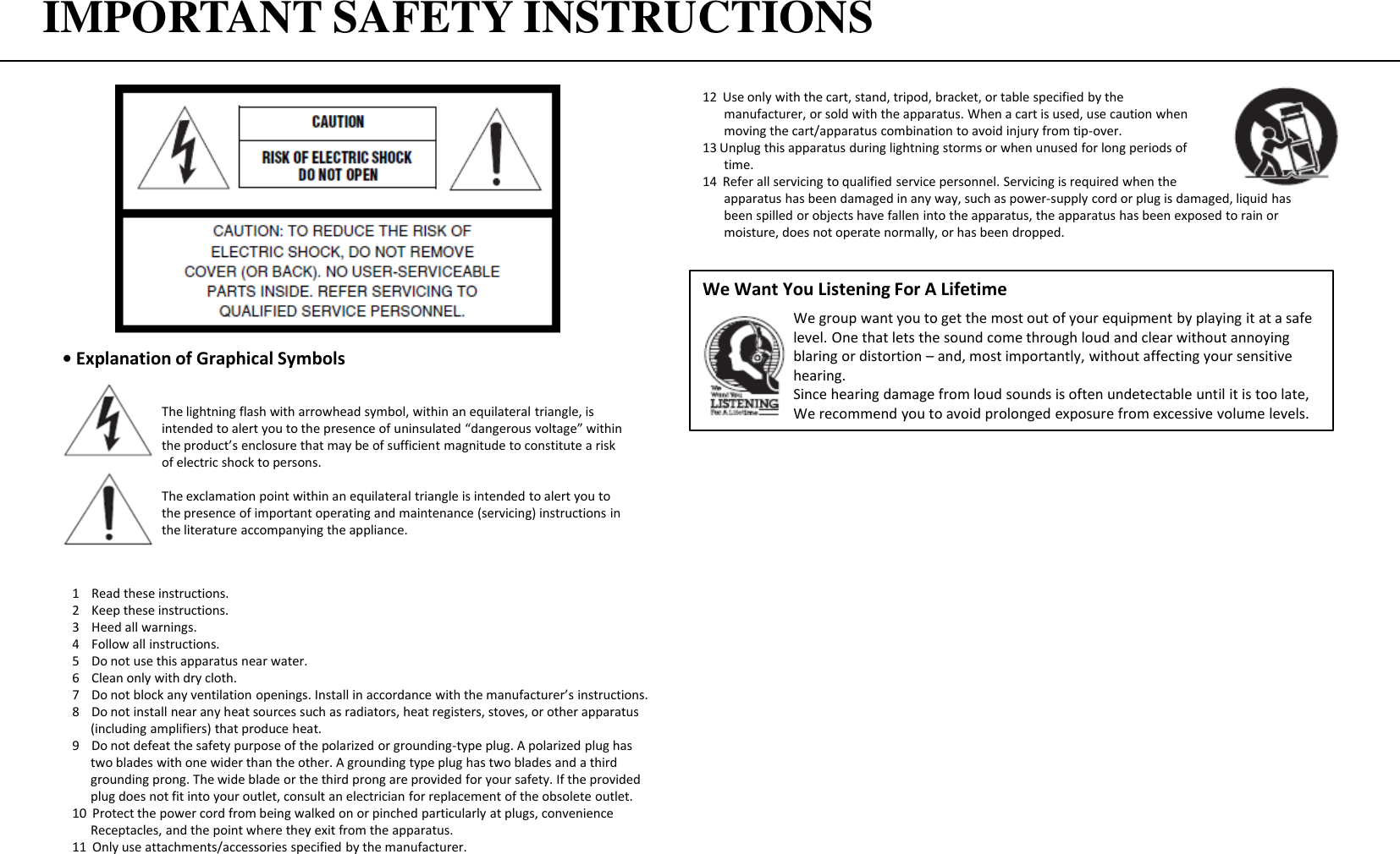 IMPORTANT SAFETY INSTRUCTIONS • Explanation of Graphical Symbols12  Use only with the cart, stand, tripod, bracket, or table specified by the   manufacturer, or sold with the apparatus. When a cart is used, use caution when        moving the cart/apparatus combination to avoid injury from tip-over. 13 Unplug this apparatus during lightning storms or when unused for long periods of   time. 14  Refer all servicing to qualified service personnel. Servicing is required when the   apparatus has been damaged in any way, such as power-supply cord or plug is damaged, liquid has   been spilled or objects have fallen into the apparatus, the apparatus has been exposed to rain or   moisture, does not operate normally, or has been dropped. We Want You Listening For A Lifetime    We group want you to get the most out of your equipment by playing it at a safe    level. One that lets the sound come through loud and clear without annoying    blaring or distortion – and, most importantly, without affecting your sensitive    hearing.    Since hearing damage from loud sounds is often undetectable until it is too late,     We recommend you to avoid prolonged exposure from excessive volume levels. The lightning flash with arrowhead symbol, within an equilateral triangle, is intended to alert you to the presence of uninsulated “dangerous voltage” within the product’s enclosure that may be of sufficient magnitude to constitute a risk of electric shock to persons. The exclamation point within an equilateral triangle is intended to alert you to the presence of important operating and maintenance (servicing) instructions in the literature accompanying the appliance. 1    Read these instructions. 2    Keep these instructions. 3    Heed all warnings. 4    Follow all instructions. 5    Do not use this apparatus near water. 6    Clean only with dry cloth. 7    Do not block any ventilation openings. Install in accordance with the manufacturer’s instructions. 8    Do not install near any heat sources such as radiators, heat registers, stoves, or other apparatus       (including amplifiers) that produce heat. 9    Do not defeat the safety purpose of the polarized or grounding-type plug. A polarized plug has    two blades with one wider than the other. A grounding type plug has two blades and a third    grounding prong. The wide blade or the third prong are provided for your safety. If the provided    plug does not fit into your outlet, consult an electrician for replacement of the obsolete outlet. 10  Protect the power cord from being walked on or pinched particularly at plugs, convenience       Receptacles, and the point where they exit from the apparatus. 11  Only use attachments/accessories specified by the manufacturer. 