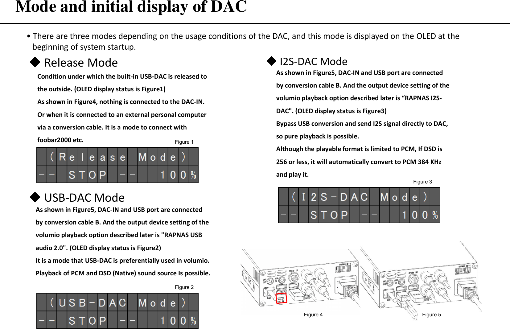 Mode and initial display of DAC • There are three modes depending on the usage conditions of the DAC, and this mode is displayed on the OLED at the      beginning of system startup. ◆ Release Mode Condition under which the built-in USB-DAC is released to the outside. (OLED display status is Figure1) As shown in Figure4, nothing is connected to the DAC-IN. Or when it is connected to an external personal computer via a conversion cable. It is a mode to connect with foobar2000 etc. ◆ USB-DAC Mode Figure 4  Figure 5 As shown in Figure5, DAC-IN and USB port are connected by conversion cable B. And the output device setting of the volumio playback option described later is &quot;RAPNAS USB audio 2.0&quot;. (OLED display status is Figure2) It is a mode that USB-DAC is preferentially used in volumio. Playback of PCM and DSD (Native) sound source Is possible. ◆ I2S-DAC Mode As shown in Figure5, DAC-IN and USB port are connected by conversion cable B. And the output device setting of the volumio playback option described later is “RAPNAS I2S-DAC&quot;. (OLED display status is Figure3) Bypass USB conversion and send I2S signal directly to DAC, so pure playback is possible. Although the playable format is limited to PCM, If DSD is 256 or less, it will automatically convert to PCM 384 KHz and play it. Figure 1 Figure 2 Figure 3 