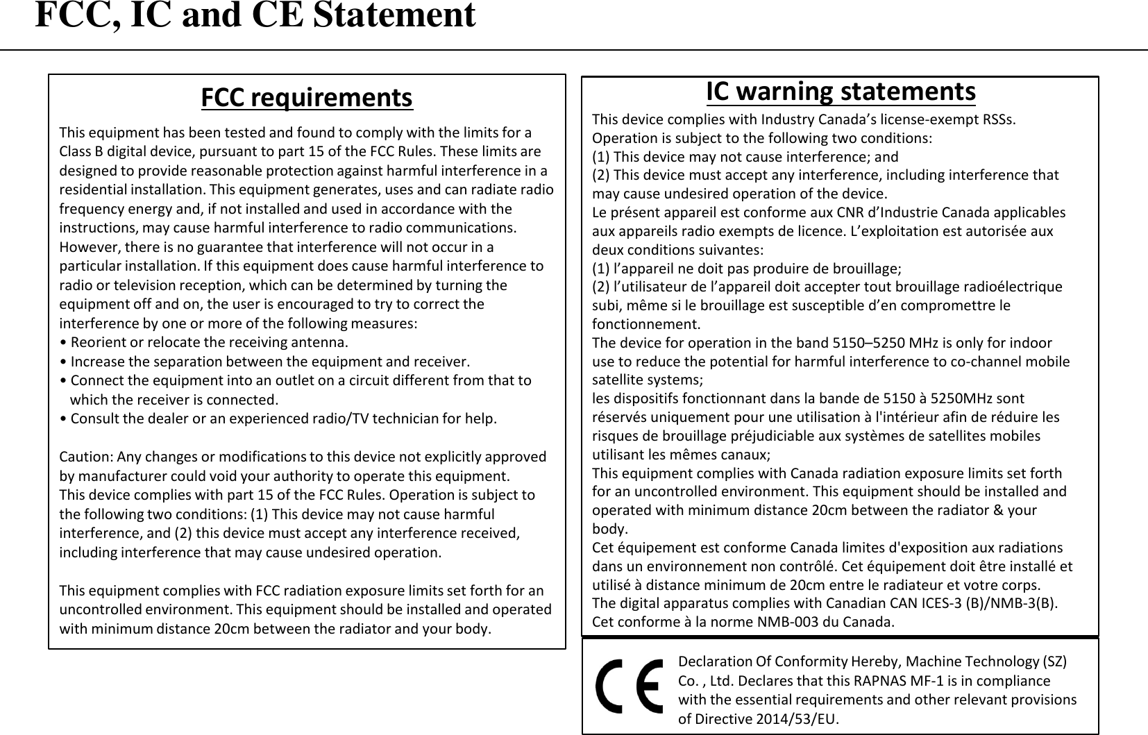 FCC, IC and CE Statement FCC requirements This equipment has been tested and found to comply with the limits for a Class B digital device, pursuant to part 15 of the FCC Rules. These limits are designed to provide reasonable protection against harmful interference in a residential installation. This equipment generates, uses and can radiate radio frequency energy and, if not installed and used in accordance with the instructions, may cause harmful interference to radio communications. However, there is no guarantee that interference will not occur in a particular installation. If this equipment does cause harmful interference to radio or television reception, which can be determined by turning the equipment off and on, the user is encouraged to try to correct the interference by one or more of the following measures: •Reorient or relocate the receiving antenna.• Increase the separation between the equipment and receiver.• Connect the equipment into an outlet on a circuit different from that towhich the receiver is connected.• Consult the dealer or an experienced radio/TV technician for help.Caution: Any changes or modifications to this device not explicitly approved by manufacturer could void your authority to operate this equipment. This device complies with part 15 of the FCC Rules. Operation is subject to the following two conditions: (1) This device may not cause harmful interference, and (2) this device must accept any interference received, including interference that may cause undesired operation. This equipment complies with FCC radiation exposure limits set forth for an uncontrolled environment. This equipment should be installed and operated with minimum distance 20cm between the radiator and your body. Declaration Of Conformity Hereby, Machine Technology (SZ) Co. , Ltd. Declares that this RAPNAS MF-1 is in compliance with the essential requirements and other relevant provisions of Directive 2014/53/EU. IC warning statements This device complies with Industry Canada’s license-exempt RSSs. Operation is subject to the following two conditions: (1) This device may not cause interference; and(2) This device must accept any interference, including interference that may cause undesired operation of the device.Le présent appareil est conforme aux CNR d’Industrie Canada applicables aux appareils radio exempts de licence. L’exploitation est autorisée aux deux conditions suivantes: (1) l’appareil ne doit pas produire de brouillage;(2) l’utilisateur de l’appareil doit accepter tout brouillage radioélectrique subi, même si le brouillage est susceptible d’en compromettre le fonctionnement.The device for operation in the band 5150–5250 MHz is only for indoor use to reduce the potential for harmful interference to co-channel mobile satellite systems;  les dispositifs fonctionnant dans la bande de 5150 à 5250MHz sont réservés uniquement pour une utilisation à l&apos;intérieur afin de réduire les risques de brouillage préjudiciable aux systèmes de satellites mobiles utilisant les mêmes canaux; This equipment complies with Canada radiation exposure limits set forth for an uncontrolled environment. This equipment should be installed and operated with minimum distance 20cm between the radiator &amp; your body.Cet équipement est conforme Canada limites d&apos;exposition aux radiations dans un environnement non contrôlé. Cet équipement doit être installé et utilisé à distance minimum de 20cm entre le radiateur et votre corps. The digital apparatus complies with Canadian CAN ICES-3 (B)/NMB-3(B).Cet conforme à la norme NMB-003 du Canada.
