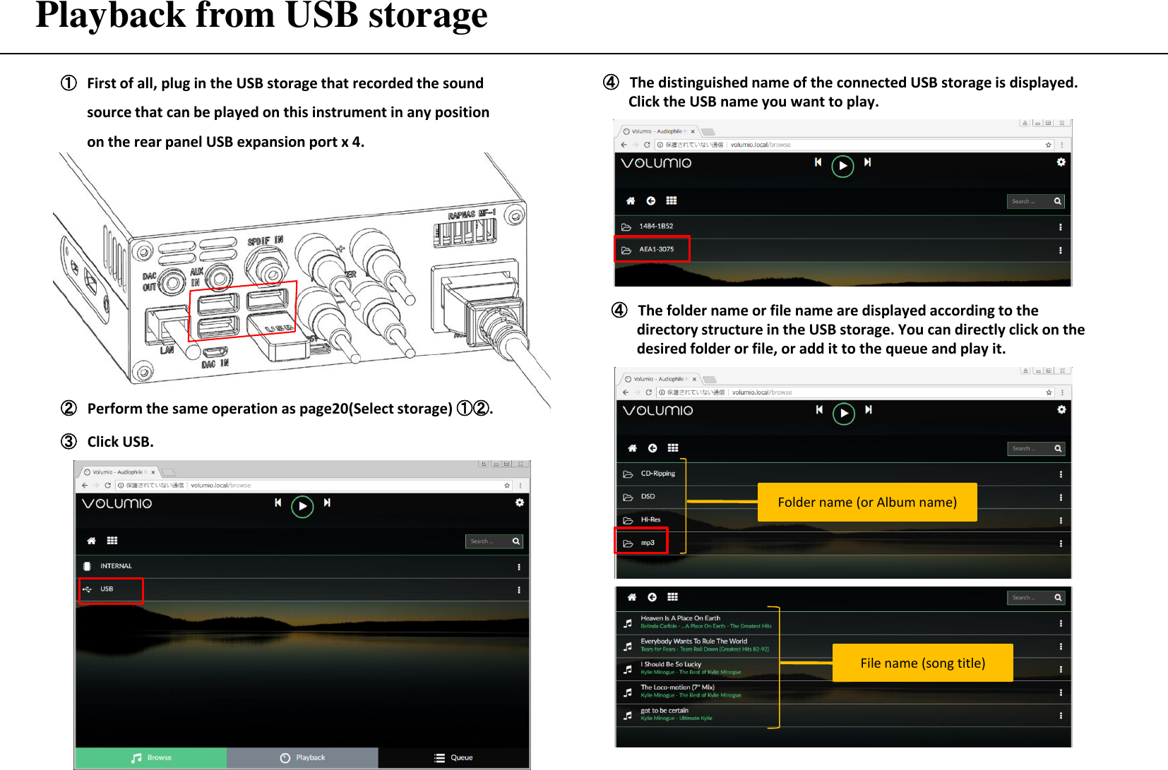 Playback from USB storage ①First of all, plug in the USB storage that recorded the sound source that can be played on this instrument in any position on the rear panel USB expansion port x 4. ② Perform the same operation as page20(Select storage) ①②. ③ Click USB.  ④ The distinguished name of the connected USB storage is displayed.        Click the USB name you want to play.  ④ The folder name or file name are displayed according to the         directory structure in the USB storage. You can directly click on the         desired folder or file, or add it to the queue and play it. File name (song title) Folder name (or Album name) 