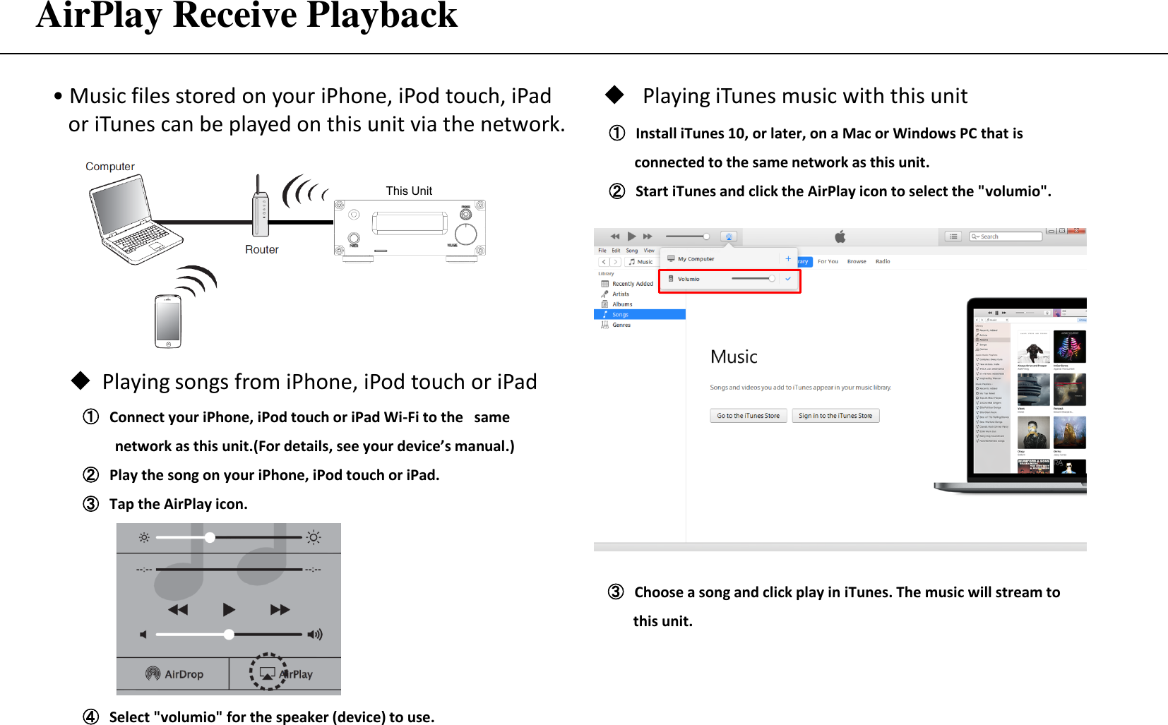 AirPlay Receive Playback ① Connect your iPhone, iPod touch or iPad Wi-Fi to the same     network as this unit.(For details, see your device’s manual.) ② Play the song on your iPhone, iPod touch or iPad. ③ Tap the AirPlay icon. • Music files stored on your iPhone, iPod touch, iPad     or iTunes can be played on this unit via the network. Playing songs from iPhone, iPod touch or iPad ④ Select &quot;volumio&quot; for the speaker (device) to use. ① Install iTunes 10, or later, on a Mac or Windows PC that is          connected to the same network as this unit. ② Start iTunes and click the AirPlay icon to select the &quot;volumio&quot;. Playing iTunes music with this unit ③ Choose a song and click play in iTunes. The music will stream to            this unit. This Unit 