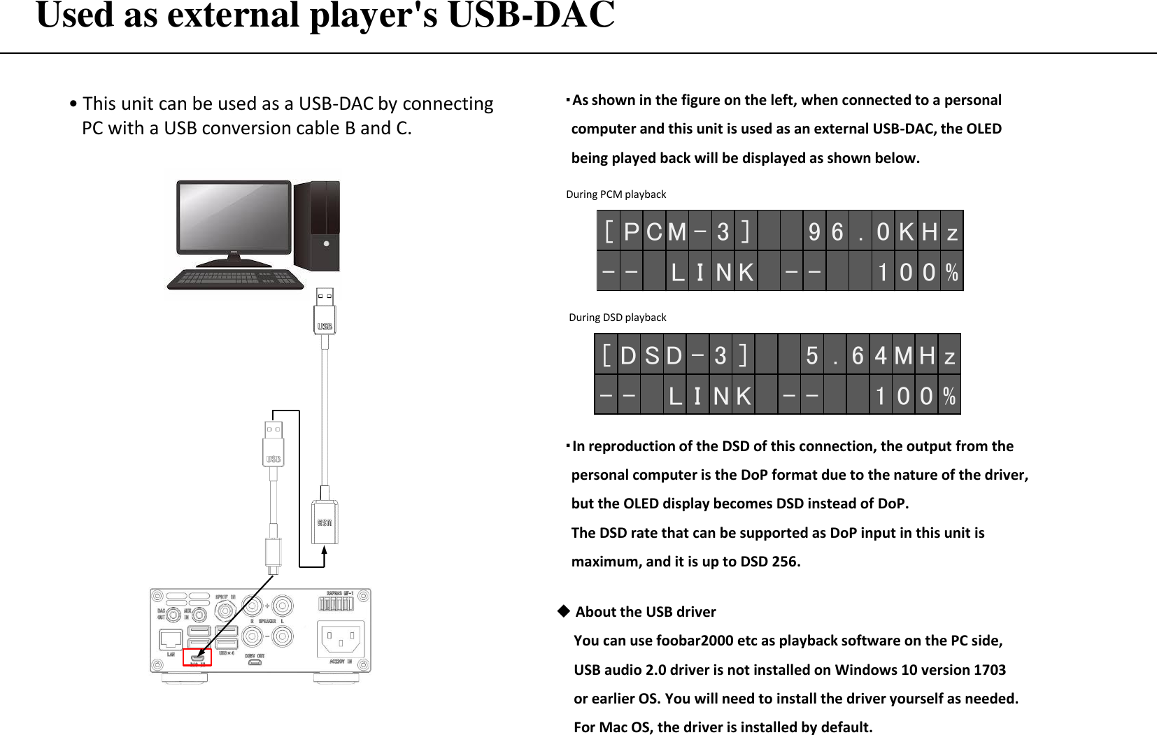 Used as external player&apos;s USB-DAC • This unit can be used as a USB-DAC by connecting    PC with a USB conversion cable B and C. About the USB driver      You can use foobar2000 etc as playback software on the PC side,         USB audio 2.0 driver is not installed on Windows 10 version 1703       or earlier OS. You will need to install the driver yourself as needed.      For Mac OS, the driver is installed by default. ・As shown in the figure on the left, when connected to a personal     computer and this unit is used as an external USB-DAC, the OLED      being played back will be displayed as shown below. [ D S D - 3 ] 5 . 6 4MH z- - L I N K - - 1 0 0 %[ P CM- 3 ] 9 6 . 0 K H z- - L I N K - - 1 0 0 %During PCM playback During DSD playback ・In reproduction of the DSD of this connection, the output from the      personal computer is the DoP format due to the nature of the driver,     but the OLED display becomes DSD instead of DoP.   The DSD rate that can be supported as DoP input in this unit is    maximum, and it is up to DSD 256. 