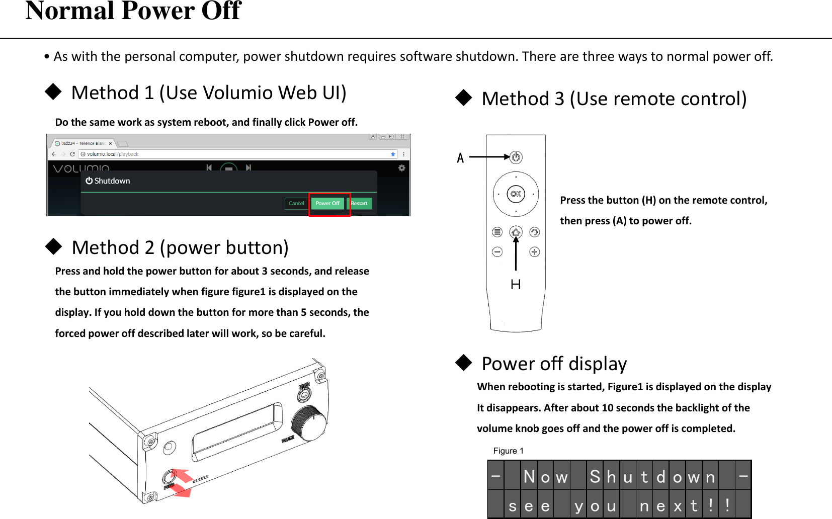 Normal Power Off  • As with the personal computer, power shutdown requires software shutdown. There are three ways to normal power off. Method 3 (Use remote control) Figure 1 Method 1 (Use Volumio Web UI)  Do the same work as system reboot, and finally click Power off. Press the button (H) on the remote control,  then press (A) to power off. Power off display When rebooting is started, Figure1 is displayed on the display It disappears. After about 10 seconds the backlight of the volume knob goes off and the power off is completed. A Ｈ - N o w S h u t d o w n -s e e   y o u n e x t ! !Method 2 (power button) Press and hold the power button for about 3 seconds, and release the button immediately when figure figure1 is displayed on the display. If you hold down the button for more than 5 seconds, the forced power off described later will work, so be careful. 