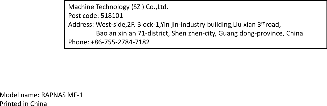 Machine Technology (SZ ) Co.,Ltd. Post code: 518101 Address: West-side,2F, Block-1,Yin jin-industry building,Liu xian 3rdroad,                  Bao an xin an 71-district, Shen zhen-city, Guang dong-province, China Phone: +86-755-2784-7182 Model name: RAPNAS MF-1 Printed in China 