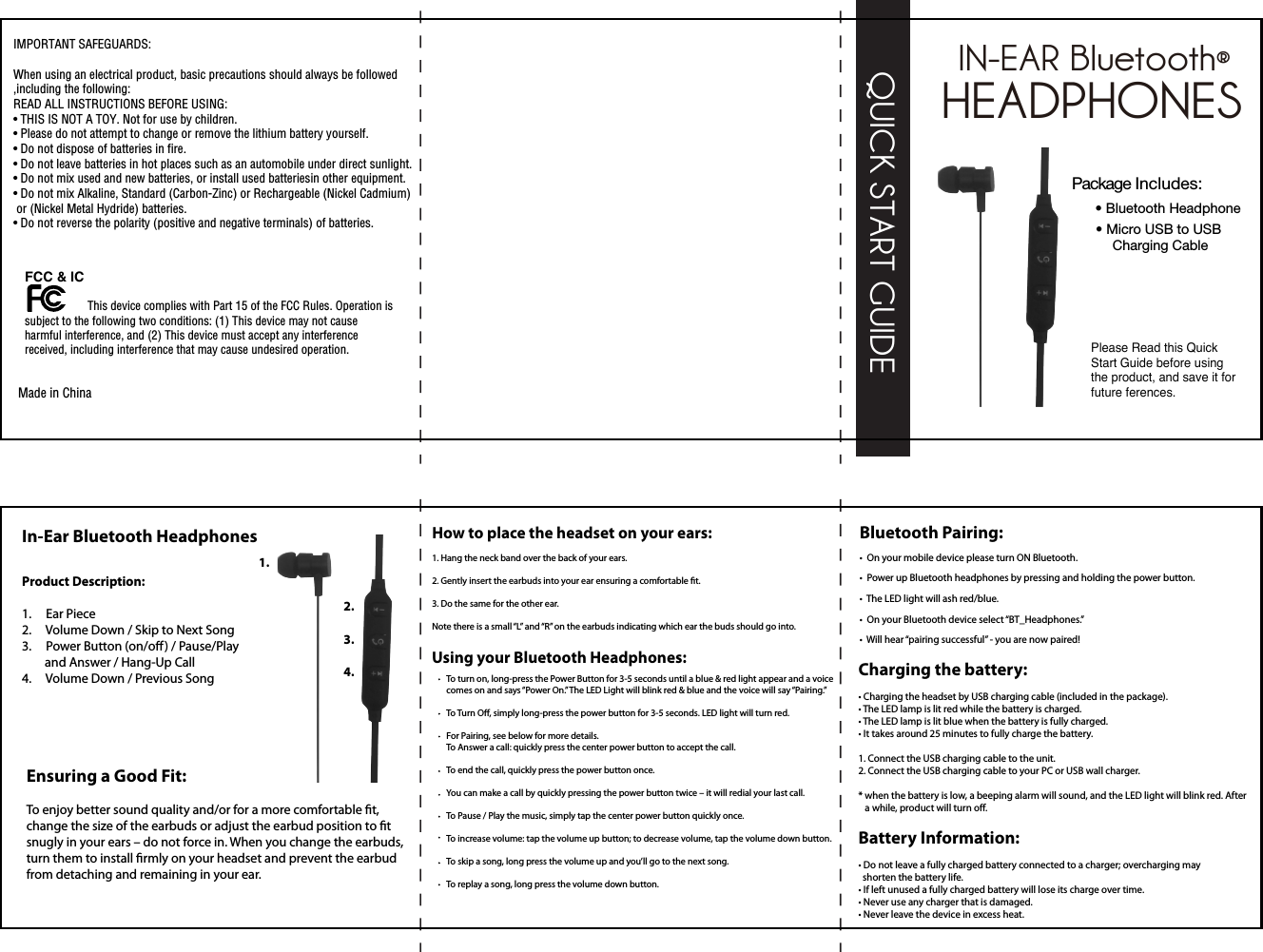 HEADPHONESIN-EAR Bluetooth®1.2.3.4.Package Includes:• Bluetooth Headphone• Micro USB to USB Charging CableQUICK START GUIDEPlease Read this Quick Start Guide before using the product, and save it for future ferences.                                                                                                                                             Made in ChinaIMPORTANT SAFEGUARDS:When using an electrical product, basic precautions should always be followed,including the following:READ ALL INSTRUCTIONS BEFORE USING:• THIS IS NOT A TOY. Not for use by children.• Please do not attempt to change or remove the lithium battery yourself.• Do not dispose of batteries in fire.• Do not leave batteries in hot places such as an automobile under direct sunlight.• Do not mix used and new batteries, or install used batteriesin other equipment.• Do not mix Alkaline, Standard (Carbon-Zinc) or Rechargeable (Nickel Cadmium) or (Nickel Metal Hydride) batteries. • Do not reverse the polarity (positive and negative terminals) of batteries. FCC &amp; IC  This device complies with Part 15 of the FCC Rules. Operation issubject to the following two conditions: (1) This device may not causeharmful interference, and (2) This device must accept any interferencereceived, including interference that may cause undesired operation.                   In-Ear Bluetooth HeadphonesProduct Description:1.     Ear Piece2.     Volume Down / Skip to Next Song3.     Power Button (on/o ) / Pause/Play         and Answer / Hang-Up Call 4.     Volume Down / Previous SongEnsuring a Good Fit: To enjoy better sound quality and/or for a more comfortable t, change the size of the earbuds or adjust the earbud position to t snugly in your ears – do not force in. When you change the earbuds, turn them to install rmly on your headset and prevent the earbud from detaching and remaining in your ear.How to place the headset on your ears: 1. Hang the neck band over the back of your ears. 2. Gently insert the earbuds into your ear ensuring a comfortable t. 3. Do the same for the other ear. Note there is a small “L” and “R” on the earbuds indicating which ear the buds should go into. To turn on, long-press the Power Button for 3-5 seconds until a blue &amp; red light appear and a voice comes on and says “Power On.” The LED Light will blink red &amp; blue and the voice will say “Pairing.” To Turn O, simply long-press the power button for 3-5 seconds. LED light will turn red. For Pairing, see below for more details. To Answer a call: quickly press the center power button to accept the call. To end the call, quickly press the power button once. You can make a call by quickly pressing the power button twice – it will redial your last call. To Pause / Play the music, simply tap the center power button quickly once. To increase volume: tap the volume up button; to decrease volume, tap the volume down button. To skip a song, long press the volume up and you’ll go to the next song. To replay a song, long press the volume down button. Using your Bluetooth Headphones: Bluetooth Pairing:  •  On your mobile device please turn ON Bluetooth.•  Power up Bluetooth headphones by pressing and holding the power button. •  The LED light will ash red/blue. •  On your Bluetooth device select “BT_Headphones.”•  Will hear “pairing successful” - you are now paired!Battery Information:• Do not leave a fully charged battery connected to a charger; overcharging may  shorten the battery life.• If left unused a fully charged battery will lose its charge over time.• Never use any charger that is damaged.• Never leave the device in excess heat.Charging the battery: • Charging the headset by USB charging cable (included in the package).• The LED lamp is lit red while the battery is charged.• The LED lamp is lit blue when the battery is fully charged.• It takes around 25 minutes to fully charge the battery.1. Connect the USB charging cable to the unit.2. Connect the USB charging cable to your PC or USB wall charger.* when the battery is low, a beeping alarm will sound, and the LED light will blink red. After   a while, product will turn o. 