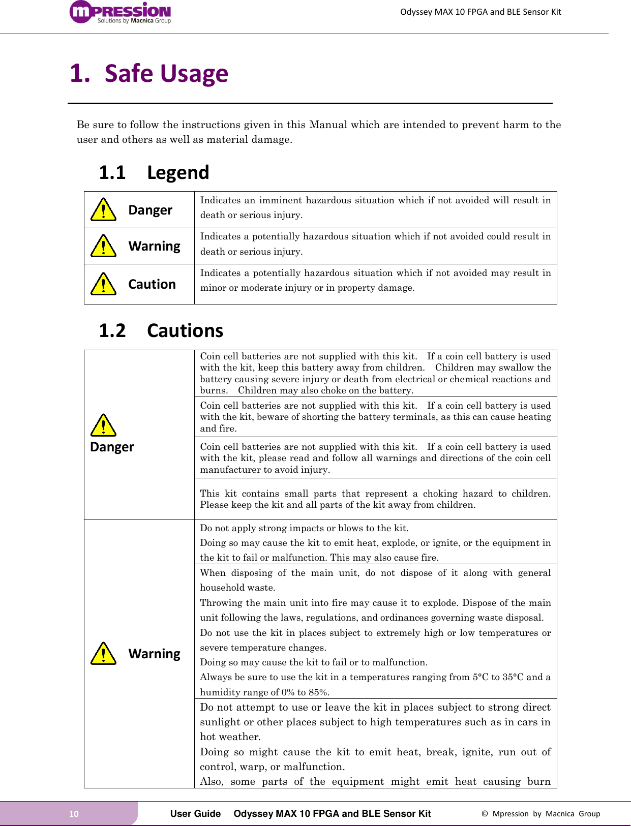 Odyssey MAX 10 FPGA and BLE Sensor Kit 10   User Guide  Odyssey MAX 10 FPGA and BLE Sensor Kit  ©  Mpression  by  Macnica  Group 1. Safe Usage Be sure to follow the instructions given in this Manual which are intended to prevent harm to the user and others as well as material damage. 1.1 Legend  Danger Indicates an imminent hazardous situation which if not avoided will result in death or serious injury.  Warning Indicates a potentially hazardous situation which if not avoided could result in death or serious injury.  Caution Indicates a potentially hazardous situation which if not avoided may result in minor or moderate injury or in property damage. 1.2 Cautions  Danger Coin cell batteries are not supplied with this kit.    If a coin cell battery is used with the kit, keep this battery away from children.    Children may swallow the battery causing severe injury or death from electrical or chemical reactions and burns.    Children may also choke on the battery. Coin cell batteries are not supplied with this kit.    If a coin cell battery is used with the kit, beware of shorting the battery terminals, as this can cause heating and fire.     Coin cell batteries are not supplied with this kit.    If a coin cell battery is used with the kit, please read and follow all warnings and directions of the coin cell manufacturer to avoid injury. This  kit  contains  small  parts  that  represent  a  choking  hazard  to  children.   Please keep the kit and all parts of the kit away from children.  Warning Do not apply strong impacts or blows to the kit. Doing so may cause the kit to emit heat, explode, or ignite, or the equipment in the kit to fail or malfunction. This may also cause fire. When  disposing  of  the  main  unit,  do  not  dispose  of  it  along  with  general household waste. Throwing the main unit into fire may cause it to explode. Dispose of the main unit following the laws, regulations, and ordinances governing waste disposal. Do not use the kit in places subject to extremely high or low temperatures or severe temperature changes. Doing so may cause the kit to fail or to malfunction.   Always be sure to use the kit in a temperatures ranging from 5°C to 35°C and a humidity range of 0% to 85%. Do not attempt to use or leave the kit in places subject to strong direct sunlight or other places subject to high temperatures such as in cars in hot weather. Doing  so  might  cause  the  kit  to  emit  heat,  break,  ignite,  run  out  of control, warp, or malfunction. Also,  some  parts  of  the  equipment  might  emit  heat  causing  burn 