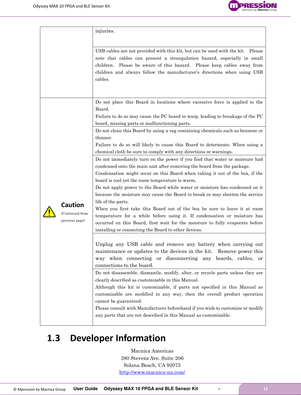 Odyssey MAX 10 FPGA and BLE Sensor Kit         User Guide  Odyssey MAX 10 FPGA and BLE Sensor Kit        -        11  © Mpression by Macnica Group injuries. USB cables are not provided with this kit, but can be used with the kit.    Please note  that  cables  can  present  a  strangulation  hazard,  especially  in  small children.    Please  be  aware  of  this  hazard.    Please  keep  cables  away  from children  and  always  follow  the  manufacturer’s  directions  when  using  USB cables.  Caution (Continued from previous page) Do  not  place  this  Board  in  locations  where  excessive  force  is  applied  to  the Board. Failure to do so may cause the PC board to warp, leading to breakage of the PC board, missing parts or malfunctioning parts. Do not clean this Board by using a rag containing chemicals such as benzene or thinner. Failure  to  do  so  will  likely  to  cause  this  Board  to  deteriorate.  When  using  a chemical cloth be sure to comply with any directions or warnings. Do not immediately turn on the power if you find that water or moisture had condensed onto the main unit after removing the board from the package. Condensation might occur on this  Board when taking  it out  of the box,  if the board is cool yet the room temperature is warm. Do not apply power to the Board while water or moisture has condensed on it because the moisture may cause the Board to break or may shorten the service life of the parts. When  you  first  take  this  Board  out  of  the  box  be  sure  to  leave  it  at  room temperature  for  a  while  before  using  it.  If  condensation  or  moisture  has occurred  on  this  Board,  first  wait  for  the  moisture  to  fully  evaporate  before installing or connecting the Board to other devices.  Unplug  any  USB  cable  and  remove  any  battery  when  carrying  out maintenance or updates to the devices in the kit.  Remove power this way  when  connecting  or  disconnecting  any  boards,  cables,  or connections to the board. Do not  disassemble, dismantle, modify, alter, or  recycle parts unless  they are clearly described as customizable in this Manual. Although  this  kit  is  customizable,  if  parts  not  specified  in  this  Manual  as customizable  are  modified  in  any  way,  then  the  overall  product  operation cannot be guaranteed. Please consult with Manufacturer beforehand if you wish to customize or modify any parts that are not described in this Manual as customizable.  1.3 Developer Information Macnica Americas 380 Stevens Ave. Suite 206 Solana Beach, CA 92075 http://www.macnica-na.com/ 