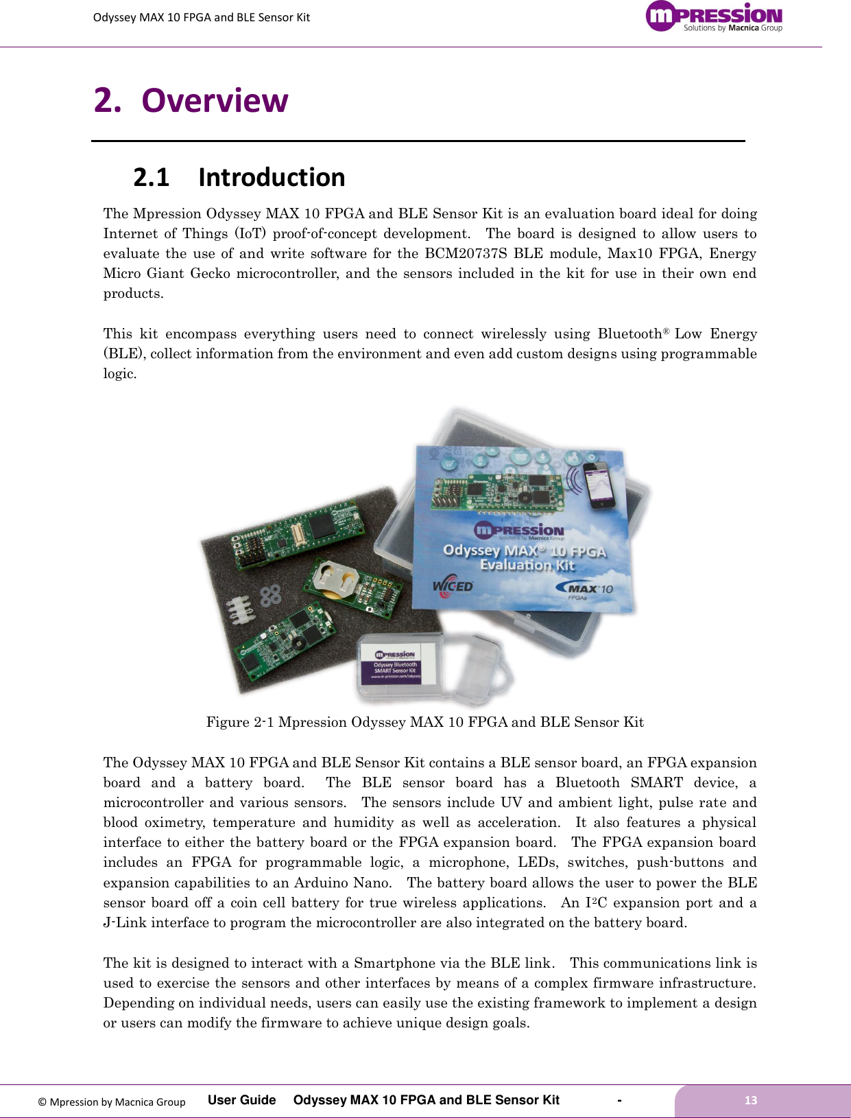 Odyssey MAX 10 FPGA and BLE Sensor Kit         User Guide  Odyssey MAX 10 FPGA and BLE Sensor Kit        -        13  © Mpression by Macnica Group 2. Overview 2.1 Introduction The Mpression Odyssey MAX 10 FPGA and BLE Sensor Kit is an evaluation board ideal for doing Internet  of  Things  (IoT)  proof-of-concept  development.    The  board  is  designed  to  allow  users  to evaluate  the use  of  and  write  software  for  the  BCM20737S  BLE  module,  Max10  FPGA,  Energy Micro Giant  Gecko microcontroller, and  the  sensors included in  the  kit for use in their own end products.      This  kit  encompass  everything  users  need  to  connect  wirelessly  using  Bluetooth®  Low  Energy (BLE), collect information from the environment and even add custom designs using programmable logic.   Figure 2-1 Mpression Odyssey MAX 10 FPGA and BLE Sensor Kit  The Odyssey MAX 10 FPGA and BLE Sensor Kit contains a BLE sensor board, an FPGA expansion board  and  a  battery  board.    The  BLE  sensor  board  has  a  Bluetooth  SMART  device,  a microcontroller and various sensors.    The sensors include UV and ambient  light, pulse rate and blood  oximetry,  temperature  and  humidity  as  well  as  acceleration.    It  also  features  a  physical interface to either the battery board or the FPGA expansion board.    The FPGA expansion board includes  an  FPGA  for  programmable  logic,  a  microphone,  LEDs,  switches,  push-buttons  and expansion capabilities to an Arduino Nano.  The battery board allows the user to power the BLE sensor board  off  a coin  cell battery  for true  wireless  applications.    An I2C  expansion port  and  a J-Link interface to program the microcontroller are also integrated on the battery board.  The kit is designed to interact with a Smartphone via the BLE link.    This communications link is used to exercise the sensors and other interfaces by means of a complex firmware infrastructure.   Depending on individual needs, users can easily use the existing framework to implement a design or users can modify the firmware to achieve unique design goals.  