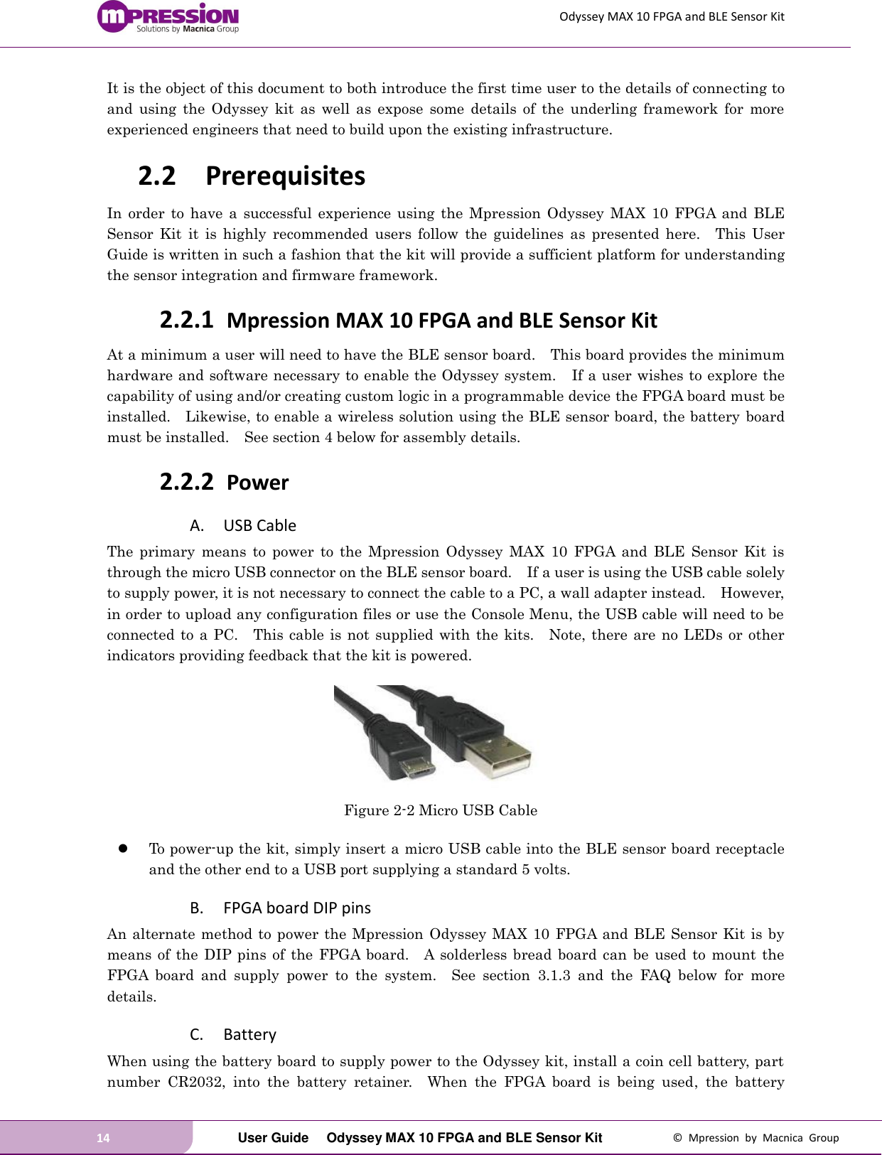 Odyssey MAX 10 FPGA and BLE Sensor Kit 14   User Guide  Odyssey MAX 10 FPGA and BLE Sensor Kit  ©  Mpression  by  Macnica  Group It is the object of this document to both introduce the first time user to the details of connecting to and  using  the  Odyssey  kit  as  well  as  expose  some  details  of  the  underling  framework  for  more experienced engineers that need to build upon the existing infrastructure. 2.2 Prerequisites In  order  to  have  a  successful experience  using  the  Mpression  Odyssey  MAX  10  FPGA  and  BLE Sensor  Kit  it  is  highly  recommended  users  follow  the  guidelines  as  presented  here.    This  User Guide is written in such a fashion that the kit will provide a sufficient platform for understanding the sensor integration and firmware framework. 2.2.1 Mpression MAX 10 FPGA and BLE Sensor Kit At a minimum a user will need to have the BLE sensor board.    This board provides the minimum hardware and software necessary to enable the Odyssey system.    If a user wishes to explore the capability of using and/or creating custom logic in a programmable device the FPGA board must be installed.    Likewise, to enable a wireless solution using the BLE sensor board, the battery  board must be installed.    See section 4 below for assembly details. 2.2.2 Power   A. USB Cable The  primary  means  to  power  to  the  Mpression  Odyssey  MAX  10  FPGA  and  BLE  Sensor  Kit  is through the micro USB connector on the BLE sensor board.    If a user is using the USB cable solely to supply power, it is not necessary to connect the cable to a PC, a wall adapter instead.    However, in order to upload any configuration files or use the Console Menu, the USB cable will need to be connected  to  a PC.    This cable is not  supplied  with the  kits.    Note,  there  are  no  LEDs  or  other indicators providing feedback that the kit is powered.   Figure 2-2 Micro USB Cable   To power-up the kit, simply insert a micro USB cable into the BLE sensor board receptacle and the other end to a USB port supplying a standard 5 volts.     B. FPGA board DIP pins An alternate method to power the Mpression Odyssey MAX 10 FPGA and BLE Sensor Kit  is by means  of  the DIP pins of  the FPGA  board.    A  solderless bread board  can  be  used  to  mount the FPGA  board  and  supply  power  to  the  system.    See  section  3.1.3  and  the  FAQ  below  for  more details. C. Battery When using the battery board to supply power to the Odyssey kit, install a coin cell battery, part number  CR2032,  into  the  battery  retainer.    When  the  FPGA  board  is  being  used,  the  battery 