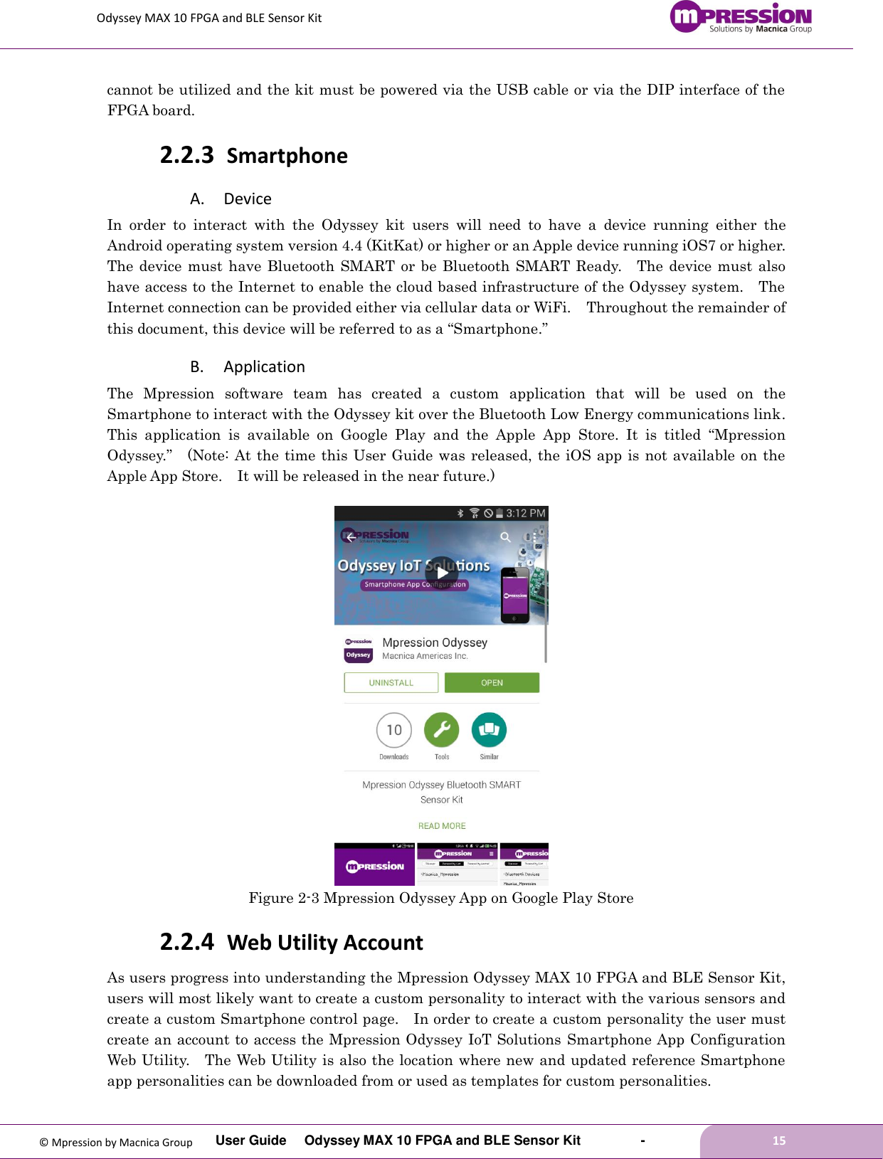 Odyssey MAX 10 FPGA and BLE Sensor Kit         User Guide  Odyssey MAX 10 FPGA and BLE Sensor Kit        -        15  © Mpression by Macnica Group cannot be utilized and the kit must be powered via the USB cable or via the DIP interface of the FPGA board. 2.2.3 Smartphone A. Device In  order  to  interact  with  the  Odyssey  kit  users  will  need  to  have  a  device  running  either  the Android operating system version 4.4 (KitKat) or higher or an Apple device running iOS7 or higher.   The device  must  have Bluetooth SMART or be Bluetooth SMART Ready.    The  device must  also have access to the Internet to enable the cloud based infrastructure of the Odyssey system.    The Internet connection can be provided either via cellular data or WiFi.    Throughout the remainder of this document, this device will be referred to as a “Smartphone.” B. Application The  Mpression  software  team  has  created  a  custom  application  that  will  be  used  on  the Smartphone to interact with the Odyssey kit over the Bluetooth Low Energy communications link.   This  application  is  available  on  Google  Play  and  the  Apple  App  Store.  It  is  titled  “Mpression Odyssey.”  (Note: At the time this User Guide was released, the iOS app is not available on the Apple App Store.    It will be released in the near future.)   Figure 2-3 Mpression Odyssey App on Google Play Store 2.2.4 Web Utility Account As users progress into understanding the Mpression Odyssey MAX 10 FPGA and BLE Sensor Kit, users will most likely want to create a custom personality to interact with the various sensors and create a custom Smartphone control page.    In order to create a custom personality the user must create an account to access the Mpression Odyssey IoT Solutions  Smartphone App Configuration Web Utility.  The Web Utility is also the location where new and updated reference Smartphone app personalities can be downloaded from or used as templates for custom personalities. 