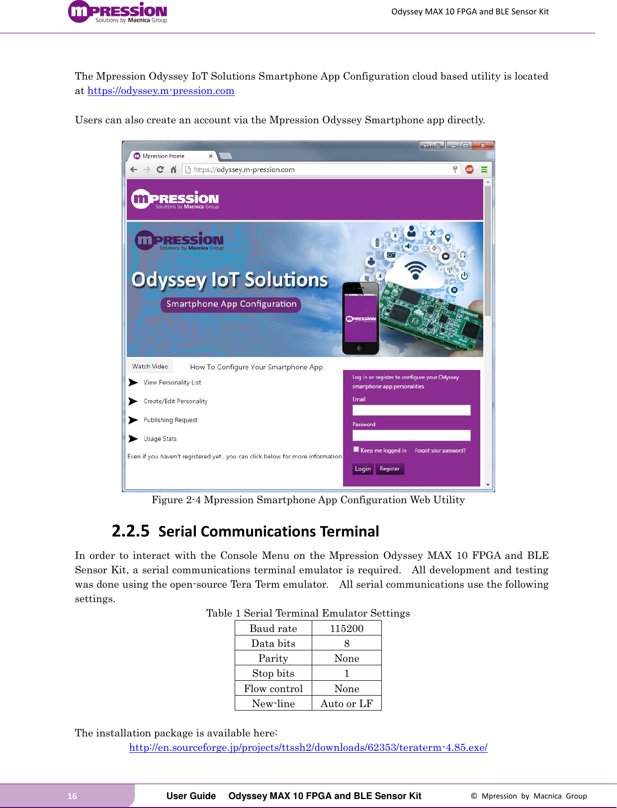 Odyssey MAX 10 FPGA and BLE Sensor Kit 16   User Guide  Odyssey MAX 10 FPGA and BLE Sensor Kit  ©  Mpression  by  Macnica  Group  The Mpression Odyssey IoT Solutions Smartphone App Configuration cloud based utility is located at https://odyssey.m-pression.com    Users can also create an account via the Mpression Odyssey Smartphone app directly.   Figure 2-4 Mpression Smartphone App Configuration Web Utility 2.2.5 Serial Communications Terminal In  order to  interact  with  the  Console  Menu on  the  Mpression Odyssey  MAX  10  FPGA  and  BLE Sensor Kit, a serial communications terminal emulator is required.    All development and testing was done using the open-source Tera Term emulator.    All serial communications use the following settings. Table 1 Serial Terminal Emulator Settings Baud rate 115200 Data bits 8 Parity None Stop bits 1 Flow control None New-line Auto or LF  The installation package is available here: http://en.sourceforge.jp/projects/ttssh2/downloads/62353/teraterm-4.85.exe/ 