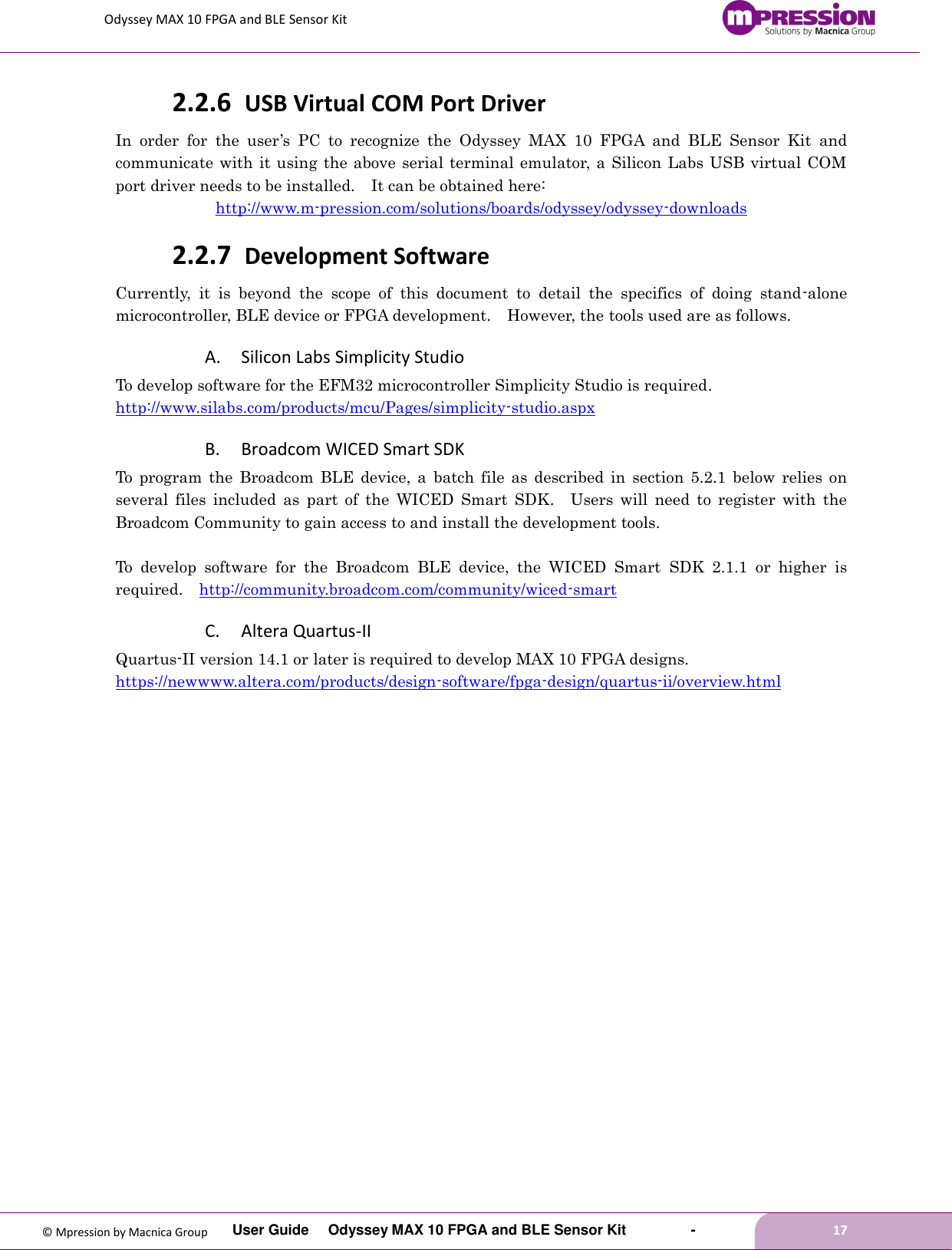 Odyssey MAX 10 FPGA and BLE Sensor Kit         User Guide  Odyssey MAX 10 FPGA and BLE Sensor Kit        -        17  © Mpression by Macnica Group 2.2.6 USB Virtual COM Port Driver In  order  for  the  user’s  PC  to  recognize  the  Odyssey  MAX  10  FPGA  and  BLE  Sensor  Kit  and communicate with it using the above serial terminal emulator, a Silicon Labs USB virtual COM port driver needs to be installed.    It can be obtained here: http://www.m-pression.com/solutions/boards/odyssey/odyssey-downloads 2.2.7 Development Software Currently,  it  is  beyond  the  scope  of  this  document  to  detail  the  specifics  of  doing  stand-alone microcontroller, BLE device or FPGA development.    However, the tools used are as follows. A. Silicon Labs Simplicity Studio To develop software for the EFM32 microcontroller Simplicity Studio is required.   http://www.silabs.com/products/mcu/Pages/simplicity-studio.aspx   B. Broadcom WICED Smart SDK To  program  the  Broadcom  BLE  device,  a  batch  file  as described  in  section  5.2.1  below  relies  on several  files  included  as  part  of  the  WICED  Smart  SDK.    Users  will  need  to  register  with  the Broadcom Community to gain access to and install the development tools.    To  develop  software  for  the  Broadcom  BLE  device,  the  WICED  Smart  SDK  2.1.1  or  higher  is required.   http://community.broadcom.com/community/wiced-smart C. Altera Quartus-II Quartus-II version 14.1 or later is required to develop MAX 10 FPGA designs. https://newwww.altera.com/products/design-software/fpga-design/quartus-ii/overview.html    