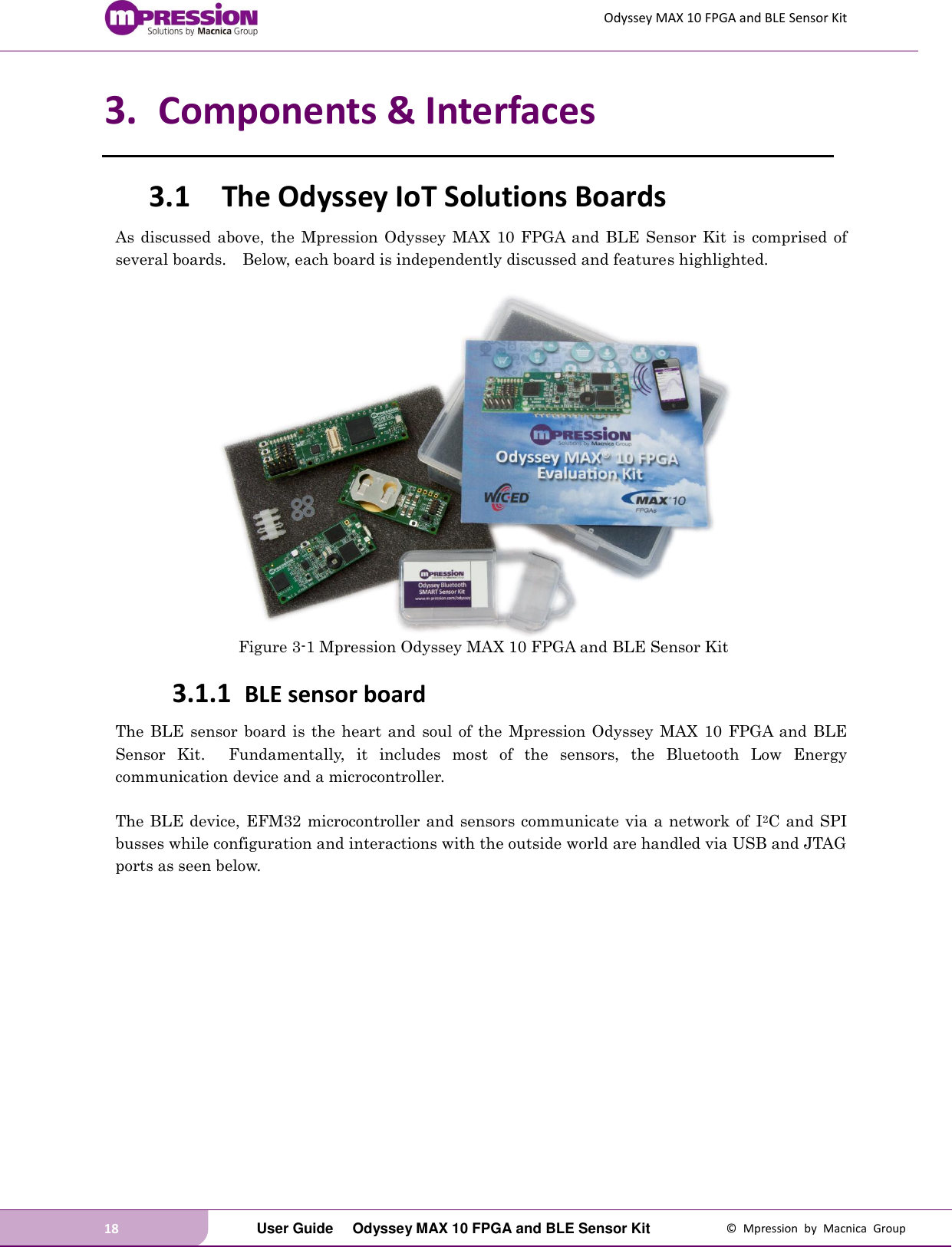 Odyssey MAX 10 FPGA and BLE Sensor Kit 18   User Guide  Odyssey MAX 10 FPGA and BLE Sensor Kit  ©  Mpression  by  Macnica  Group 3. Components &amp; Interfaces 3.1 The Odyssey IoT Solutions Boards As discussed  above,  the  Mpression Odyssey MAX  10  FPGA  and BLE  Sensor Kit is comprised of several boards.    Below, each board is independently discussed and features highlighted.     Figure 3-1 Mpression Odyssey MAX 10 FPGA and BLE Sensor Kit 3.1.1 BLE sensor board The BLE sensor board  is  the heart  and  soul of the  Mpression  Odyssey MAX  10  FPGA and  BLE Sensor  Kit.  Fundamentally,  it  includes  most  of  the  sensors,  the  Bluetooth  Low  Energy communication device and a microcontroller.  The BLE device, EFM32 microcontroller and sensors communicate via a network of  I2C and SPI busses while configuration and interactions with the outside world are handled via USB and JTAG ports as seen below.  