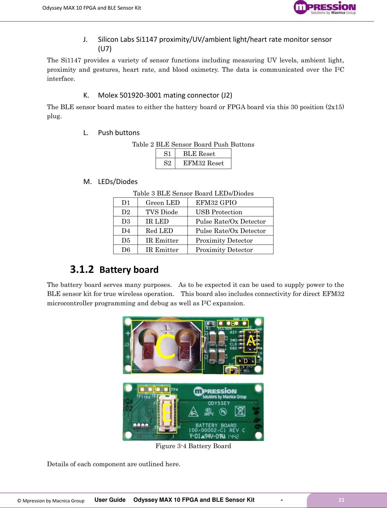 Odyssey MAX 10 FPGA and BLE Sensor Kit         User Guide  Odyssey MAX 10 FPGA and BLE Sensor Kit        -        21  © Mpression by Macnica Group J. Silicon Labs Si1147 proximity/UV/ambient light/heart rate monitor sensor (U7) The Si1147 provides a  variety of  sensor  functions including  measuring UV  levels, ambient light, proximity  and  gestures,  heart  rate,  and  blood  oximetry.  The  data  is  communicated  over  the  I2C interface. K. Molex 501920-3001 mating connector (J2) The BLE sensor board mates to either the battery board or FPGA board via this 30 position (2x15) plug. L. Push buttons Table 2 BLE Sensor Board Push Buttons S1 BLE Reset S2 EFM32 Reset M. LEDs/Diodes Table 3 BLE Sensor Board LEDs/Diodes D1 Green LED EFM32 GPIO D2 TVS Diode USB Protection D3 IR LED Pulse Rate/Ox Detector D4 Red LED Pulse Rate/Ox Detector D5 IR Emitter Proximity Detector D6 IR Emitter Proximity Detector 3.1.2 Battery board The battery board serves many purposes.    As to be expected it can be used to supply power to the BLE sensor kit for true wireless operation.    This board also includes connectivity for direct EFM32 microcontroller programming and debug as well as I2C expansion.     Figure 3-4 Battery Board  Details of each component are outlined here. 