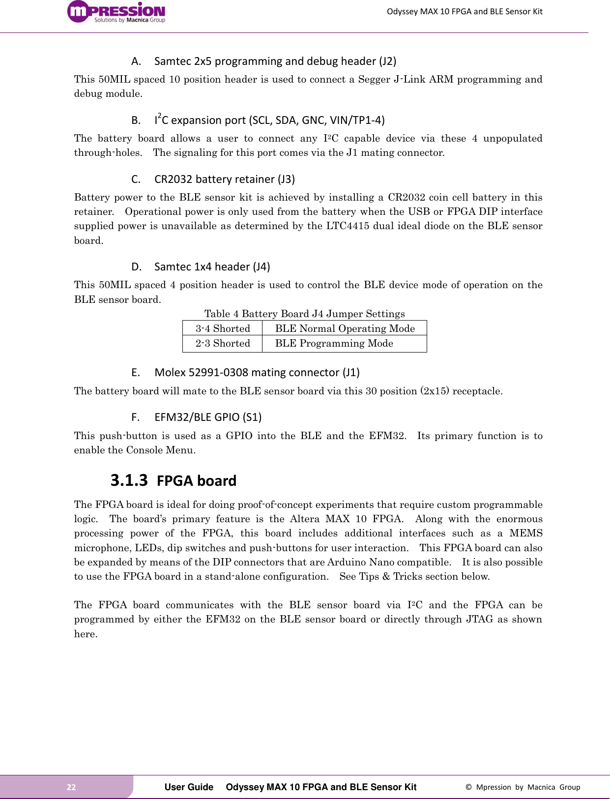 Odyssey MAX 10 FPGA and BLE Sensor Kit 22   User Guide  Odyssey MAX 10 FPGA and BLE Sensor Kit  ©  Mpression  by  Macnica  Group A. Samtec 2x5 programming and debug header (J2) This 50MIL spaced 10 position header is used to connect a Segger J-Link ARM programming and debug module. B. I2C expansion port (SCL, SDA, GNC, VIN/TP1-4) The  battery  board  allows  a  user  to  connect  any  I2C  capable  device  via  these  4  unpopulated through-holes.    The signaling for this port comes via the J1 mating connector. C. CR2032 battery retainer (J3) Battery power to the BLE sensor kit is achieved by installing a CR2032 coin cell battery in this retainer.    Operational power is only used from the battery when the USB or FPGA DIP interface supplied power is unavailable as determined by the LTC4415 dual ideal diode on the BLE sensor board. D. Samtec 1x4 header (J4) This 50MIL spaced 4 position header is used to control the BLE device mode of operation on the BLE sensor board. Table 4 Battery Board J4 Jumper Settings 3-4 Shorted BLE Normal Operating Mode 2-3 Shorted BLE Programming Mode E. Molex 52991-0308 mating connector (J1) The battery board will mate to the BLE sensor board via this 30 position (2x15) receptacle. F. EFM32/BLE GPIO (S1) This  push-button  is  used  as  a  GPIO  into  the  BLE  and  the  EFM32.    Its  primary  function  is  to enable the Console Menu.   3.1.3 FPGA board The FPGA board is ideal for doing proof-of-concept experiments that require custom programmable logic.    The  board’s  primary  feature  is  the  Altera  MAX  10  FPGA.    Along  with  the  enormous processing  power  of  the  FPGA,  this  board  includes  additional  interfaces  such  as  a  MEMS microphone, LEDs, dip switches and push-buttons for user interaction.    This FPGA board can also be expanded by means of the DIP connectors that are Arduino Nano compatible.  It is also possible to use the FPGA board in a stand-alone configuration.    See Tips &amp; Tricks section below.  The  FPGA  board  communicates  with  the  BLE  sensor  board  via  I2C  and  the  FPGA  can  be programmed by  either  the  EFM32  on  the  BLE  sensor  board  or  directly through JTAG  as  shown here.  