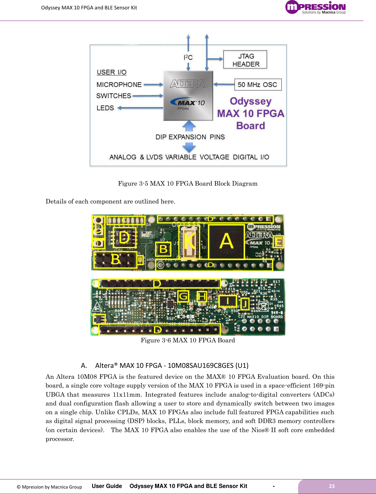 Odyssey MAX 10 FPGA and BLE Sensor Kit         User Guide  Odyssey MAX 10 FPGA and BLE Sensor Kit        -        23  © Mpression by Macnica Group  Figure 3-5 MAX 10 FPGA Board Block Diagram  Details of each component are outlined here.     Figure 3-6 MAX 10 FPGA Board  A. Altera® MAX 10 FPGA - 10M08SAU169C8GES (U1) An Altera 10M08 FPGA is the featured device on the MAX® 10 FPGA Evaluation board. On this board, a single core voltage supply version of the MAX 10 FPGA is used in a space-efficient 169-pin UBGA  that  measures  11x11mm.  Integrated  features  include  analog-to-digital  converters  (ADCs) and dual configuration flash allowing a user to store and dynamically switch between two images on a single chip. Unlike CPLDs, MAX 10 FPGAs also include full featured FPGA capabilities such as digital signal processing (DSP) blocks, PLLs, block memory, and soft DDR3 memory controllers (on certain devices).  The MAX 10 FPGA also enables the use of the Nios® II soft core embedded processor. 