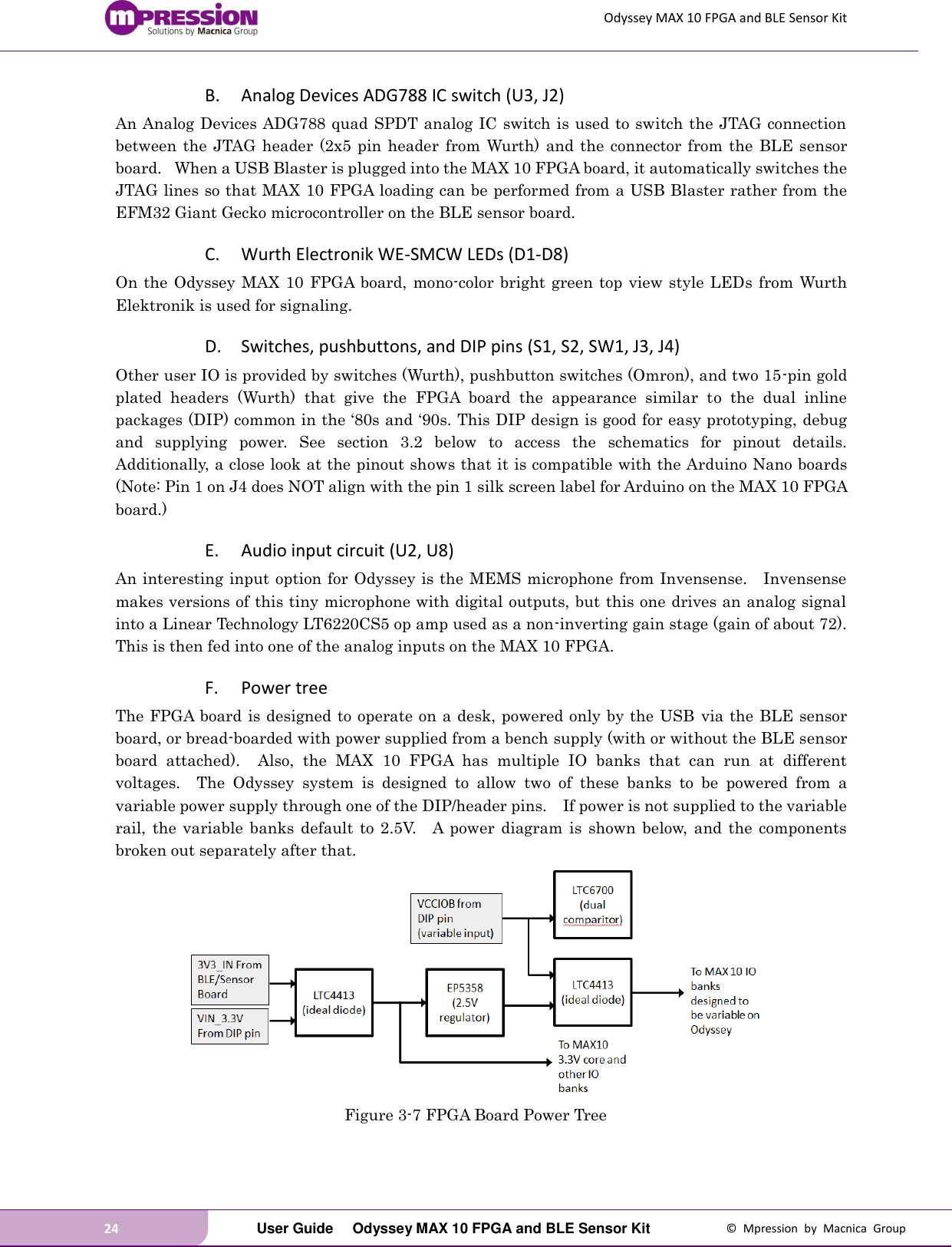 Odyssey MAX 10 FPGA and BLE Sensor Kit 24   User Guide  Odyssey MAX 10 FPGA and BLE Sensor Kit  ©  Mpression  by  Macnica  Group B. Analog Devices ADG788 IC switch (U3, J2) An Analog Devices ADG788 quad SPDT analog IC switch is used to switch the JTAG connection between  the  JTAG  header (2x5 pin header  from  Wurth)  and  the  connector from  the  BLE  sensor board.   When a USB Blaster is plugged into the MAX 10 FPGA board, it automatically switches the JTAG lines so that MAX 10 FPGA loading can be performed from a USB Blaster rather from the EFM32 Giant Gecko microcontroller on the BLE sensor board. C. Wurth Electronik WE-SMCW LEDs (D1-D8) On the Odyssey MAX 10  FPGA board, mono-color bright green top view style LEDs from Wurth Elektronik is used for signaling. D. Switches, pushbuttons, and DIP pins (S1, S2, SW1, J3, J4) Other user IO is provided by switches (Wurth), pushbutton switches (Omron), and two 15-pin gold plated  headers  (Wurth)  that  give  the  FPGA  board  the  appearance  similar  to  the  dual  inline packages (DIP) common in the ‘80s and ‘90s. This DIP design is good for easy prototyping, debug and  supplying  power.  See  section  3.2  below  to  access  the  schematics  for  pinout  details.      Additionally, a close look at the pinout shows that it is compatible with the Arduino Nano boards (Note: Pin 1 on J4 does NOT align with the pin 1 silk screen label for Arduino on the MAX 10 FPGA board.) E. Audio input circuit (U2, U8) An interesting input option for Odyssey is the MEMS microphone from Invensense.    Invensense makes versions of this tiny microphone with digital outputs, but this one drives an analog signal into a Linear Technology LT6220CS5 op amp used as a non-inverting gain stage (gain of about 72).   This is then fed into one of the analog inputs on the MAX 10 FPGA. F. Power tree The FPGA board is designed to operate on a desk, powered only by the USB  via the BLE sensor board, or bread-boarded with power supplied from a bench supply (with or without the BLE sensor board  attached).    Also,  the  MAX  10  FPGA  has  multiple  IO  banks  that  can  run  at  different voltages.    The  Odyssey  system  is  designed  to  allow  two  of  these  banks  to  be  powered  from  a variable power supply through one of the DIP/header pins.    If power is not supplied to the variable rail,  the  variable  banks default to 2.5V.    A  power  diagram  is  shown  below, and  the components broken out separately after that.  Figure 3-7 FPGA Board Power Tree  