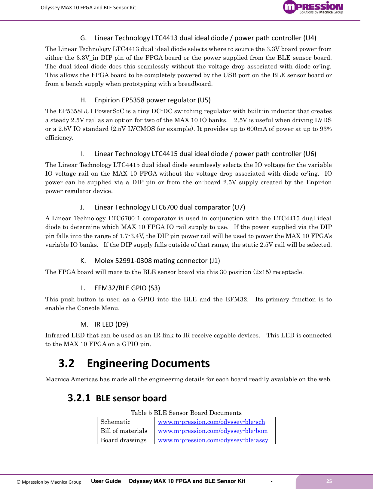 Odyssey MAX 10 FPGA and BLE Sensor Kit         User Guide  Odyssey MAX 10 FPGA and BLE Sensor Kit        -        25  © Mpression by Macnica Group G. Linear Technology LTC4413 dual ideal diode / power path controller (U4) The Linear Technology LTC4413 dual ideal diode selects where to source the 3.3V board power from either the 3.3V_in DIP pin of the FPGA board or the power supplied from the BLE sensor board. The dual ideal diode does this seamlessly  without  the voltage drop associated with  diode or’ing.   This allows the FPGA board to be completely powered by the USB port on the BLE sensor board or from a bench supply when prototyping with a breadboard.     H. Enpirion EP5358 power regulator (U5) The EP5358LUI PowerSoC is a tiny DC-DC switching regulator with built-in inductor that creates a steady 2.5V rail as an option for two of the MAX 10 IO banks.    2.5V is useful when driving LVDS or a 2.5V IO standard (2.5V LVCMOS for example). It provides up to 600mA of power at up to 93% efficiency.   I. Linear Technology LTC4415 dual ideal diode / power path controller (U6) The Linear Technology LTC4415 dual ideal diode seamlessly selects the IO voltage for the variable IO voltage rail  on  the  MAX  10  FPGA without  the  voltage  drop associated  with diode  or’ing.   IO power  can  be  supplied  via  a  DIP pin  or  from  the  on-board  2.5V  supply  created  by  the  Enpirion power regulator device. J. Linear Technology LTC6700 dual comparator (U7) A Linear  Technology LTC6700-1 comparator  is used in  conjunction with the LTC4415 dual ideal diode to determine which MAX 10 FPGA IO rail supply to use.   If the power supplied via the DIP pin falls into the range of 1.7-3.4V, the DIP pin power rail will be used to power the MAX 10 FPGA’s variable IO banks.   If the DIP supply falls outside of that range, the static 2.5V rail will be selected. K. Molex 52991-0308 mating connector (J1) The FPGA board will mate to the BLE sensor board via this 30 position (2x15) receptacle. L. EFM32/BLE GPIO (S3) This  push-button  is  used  as  a  GPIO  into  the  BLE  and  the  EFM32.    Its  primary  function  is  to enable the Console Menu. M. IR LED (D9) Infrared LED that can be used as an IR link to IR receive capable devices.    This LED is connected to the MAX 10 FPGA on a GPIO pin. 3.2 Engineering Documents Macnica Americas has made all the engineering details for each board readily available on the web. 3.2.1 BLE sensor board   Table 5 BLE Sensor Board Documents Schematic www.m-pression.com/odyssey-ble-sch Bill of materials www.m-pression.com/odyssey-ble-bom Board drawings www.m-pression.com/odyssey-ble-assy 
