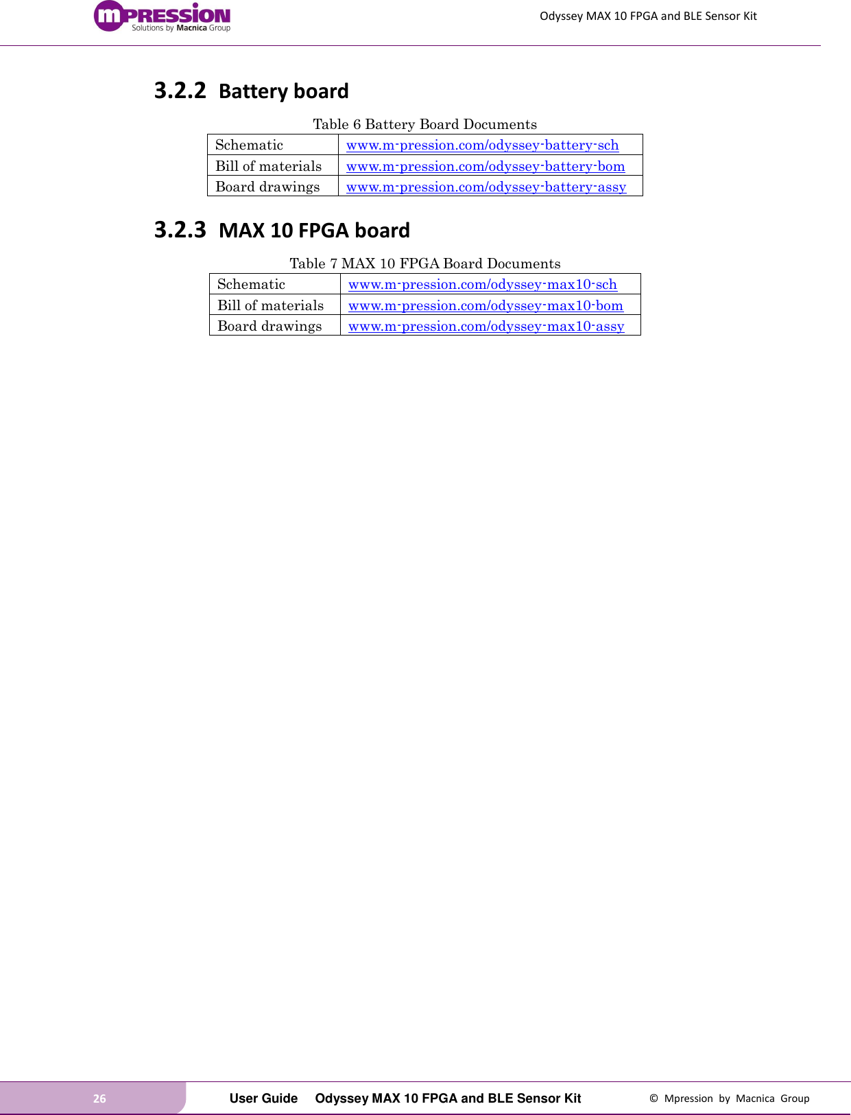 Odyssey MAX 10 FPGA and BLE Sensor Kit 26   User Guide  Odyssey MAX 10 FPGA and BLE Sensor Kit  ©  Mpression  by  Macnica  Group 3.2.2 Battery board Table 6 Battery Board Documents Schematic www.m-pression.com/odyssey-battery-sch Bill of materials www.m-pression.com/odyssey-battery-bom Board drawings www.m-pression.com/odyssey-battery-assy 3.2.3 MAX 10 FPGA board Table 7 MAX 10 FPGA Board Documents Schematic www.m-pression.com/odyssey-max10-sch Bill of materials www.m-pression.com/odyssey-max10-bom Board drawings www.m-pression.com/odyssey-max10-assy  