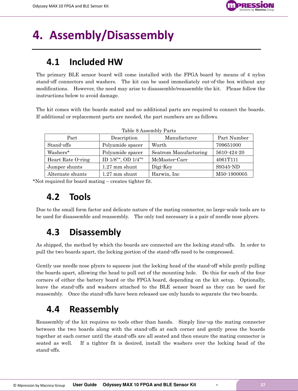 Odyssey MAX 10 FPGA and BLE Sensor Kit         User Guide  Odyssey MAX 10 FPGA and BLE Sensor Kit        -        27  © Mpression by Macnica Group 4. Assembly/Disassembly 4.1 Included HW The  primary  BLE  sensor  board  will  come  installed  with  the  FPGA  board  by  means  of  4  nylon stand-off  connectors  and washers.    The  kit can  be used  immediately out-of-the  box  without any modifications.    However, the need may arise to disassemble/reassemble the kit.    Please follow the instructions below to avoid damage.  The kit comes with the boards mated and no additional parts are required to connect the boards.   If additional or replacement parts are needed, the part numbers are as follows.  Table 8 Assembly Parts Part Description Manufacturer Part Number Stand-offs Polyamide spacer Wurth 709651000 Washers* Polyamide spacer Seatrom Manufacturing 5610-424-20 Heart Rate O-ring ID 1/8”&quot;, OD 1/4”&quot; McMaster-Carr 4061T111 Jumper shunts 1.27 mm shunt Digi-Key S9345-ND Alternate shunts 1.27 mm shunt Harwin, Inc M50-1900005 *Not required for board mating – creates tighter fit. 4.2 Tools Due to the small form factor and delicate nature of the mating connector, no large-scale tools are to be used for disassemble and reassembly.    The only tool necessary is a pair of needle nose plyers. 4.3 Disassembly As shipped, the method by which the boards are connected are the locking stand-offs.    In order to pull the two boards apart, the locking portion of the stand-offs need to be compressed.  Gently use needle nose plyers to squeeze just the locking head of the stand-off while gently pulling the boards apart, allowing the head to pull out of the mounting hole.  Do this for each of the four corners of  either  the  battery board or the FPGA board,  depending on  the kit setup.  Optionally, leave  the  stand-offs  and  washers  attached  to  the  BLE  sensor  board  as  they  can  be  used  for reassembly.  Once the stand-offs have been released use only hands to separate the two boards. 4.4 Reassembly Reassembly of the kit requires no tools other than hands.  Simply  line-up the mating connecter between  the  two  boards  along  with  the  stand-offs  at  each  corner  and  gently  press  the  boards together at each corner until the stand-offs are all seated and then ensure the mating connector is seated  as  well.   If  a  tighter  fit  is  desired,  install  the  washers  over  the  locking  head  of  the stand-offs.    