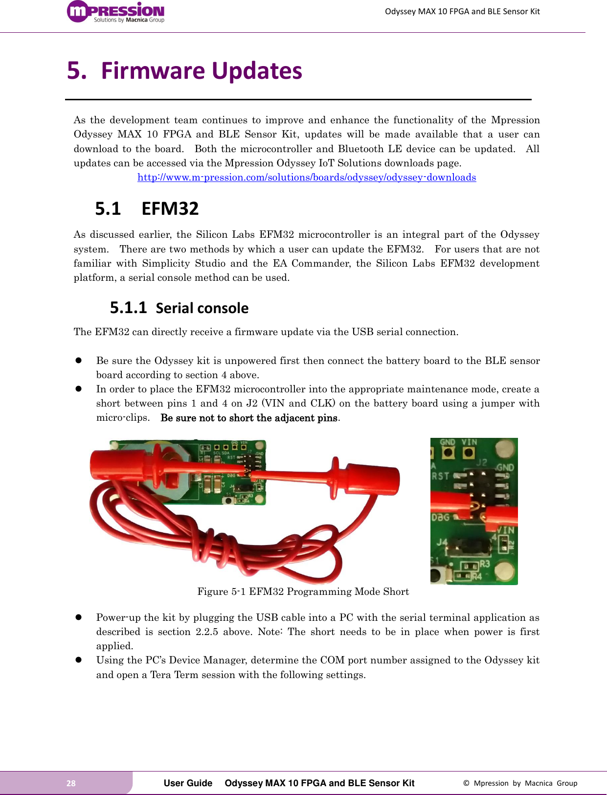 Odyssey MAX 10 FPGA and BLE Sensor Kit 28   User Guide  Odyssey MAX 10 FPGA and BLE Sensor Kit  ©  Mpression  by  Macnica  Group 5. Firmware Updates As  the  development  team  continues  to  improve  and  enhance  the  functionality  of  the  Mpression Odyssey  MAX  10  FPGA  and  BLE  Sensor  Kit,  updates  will  be  made  available  that  a  user  can download to the  board.    Both the microcontroller  and Bluetooth  LE device  can be updated.    All updates can be accessed via the Mpression Odyssey IoT Solutions downloads page. http://www.m-pression.com/solutions/boards/odyssey/odyssey-downloads 5.1 EFM32 As discussed  earlier,  the  Silicon  Labs  EFM32 microcontroller is  an  integral  part  of  the Odyssey system.    There are two methods by which a user can update the EFM32.    For users that are not familiar  with  Simplicity  Studio  and  the  EA  Commander,  the  Silicon  Labs  EFM32  development platform, a serial console method can be used. 5.1.1 Serial console The EFM32 can directly receive a firmware update via the USB serial connection.       Be sure the Odyssey kit is unpowered first then connect the battery board to the BLE sensor board according to section 4 above.  In order to place the EFM32 microcontroller into the appropriate maintenance mode, create a short between pins 1 and 4 on J2 (VIN and CLK) on the battery board using a jumper with micro-clips.    Be sure not to short the adjacent pins.             Figure 5-1 EFM32 Programming Mode Short   Power-up the kit by plugging the USB cable into a PC with the serial terminal application as described  is  section  2.2.5  above.  Note:  The  short  needs  to  be  in  place  when  power  is  first applied.  Using the PC’s Device Manager, determine the COM port number assigned to the Odyssey kit and open a Tera Term session with the following settings.  