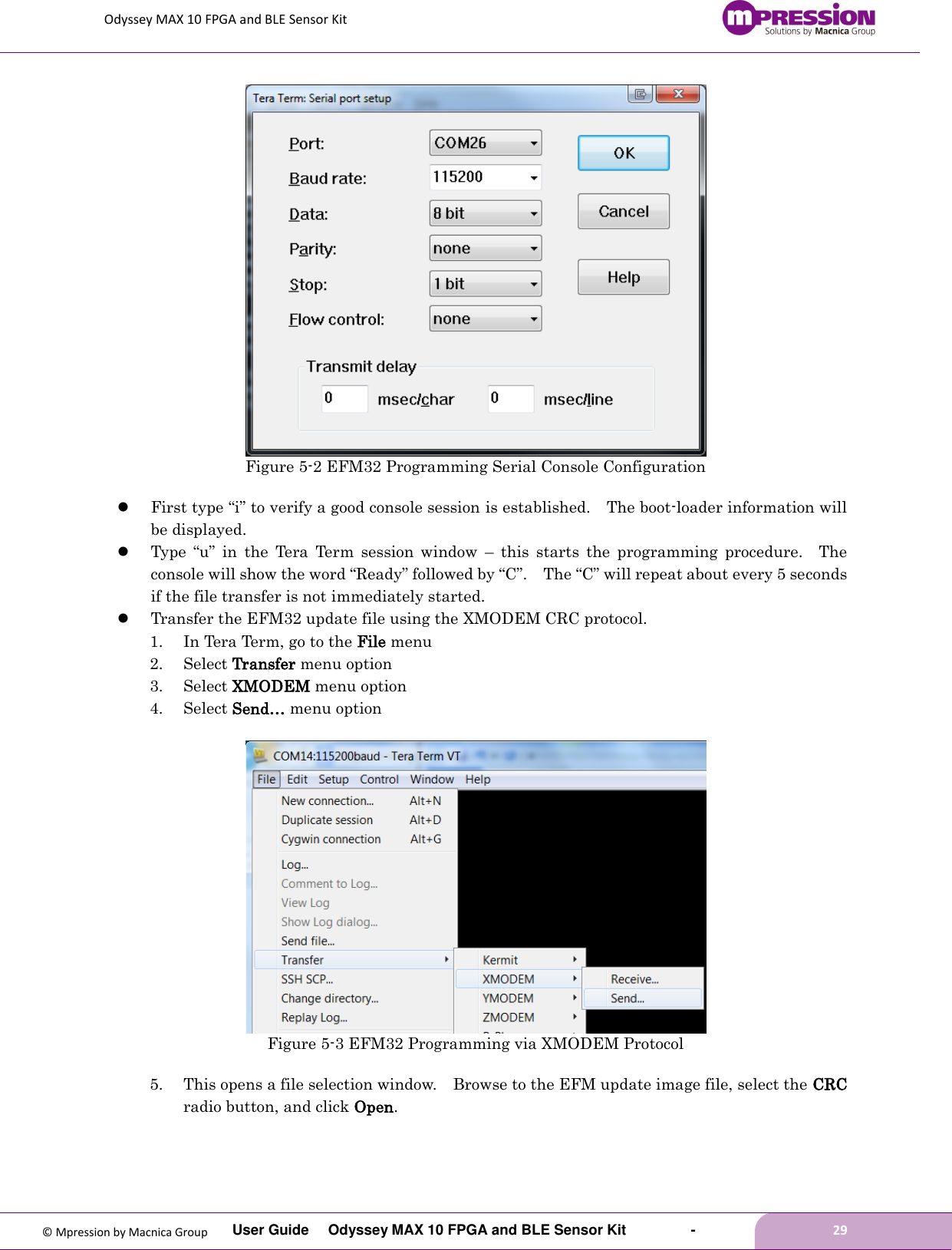 Odyssey MAX 10 FPGA and BLE Sensor Kit         User Guide  Odyssey MAX 10 FPGA and BLE Sensor Kit        -        29  © Mpression by Macnica Group  Figure 5-2 EFM32 Programming Serial Console Configuration   First type “i” to verify a good console session is established.    The boot-loader information will be displayed.  Type  “u”  in  the  Tera  Term  session  window  –  this  starts  the  programming  procedure.    The console will show the word “Ready” followed by “C”.    The “C” will repeat about every 5 seconds if the file transfer is not immediately started.  Transfer the EFM32 update file using the XMODEM CRC protocol. 1. In Tera Term, go to the File menu 2. Select Transfer menu option 3. Select XMODEM menu option 4. Select Send… menu option   Figure 5-3 EFM32 Programming via XMODEM Protocol  5. This opens a file selection window.    Browse to the EFM update image file, select the CRC radio button, and click Open.  