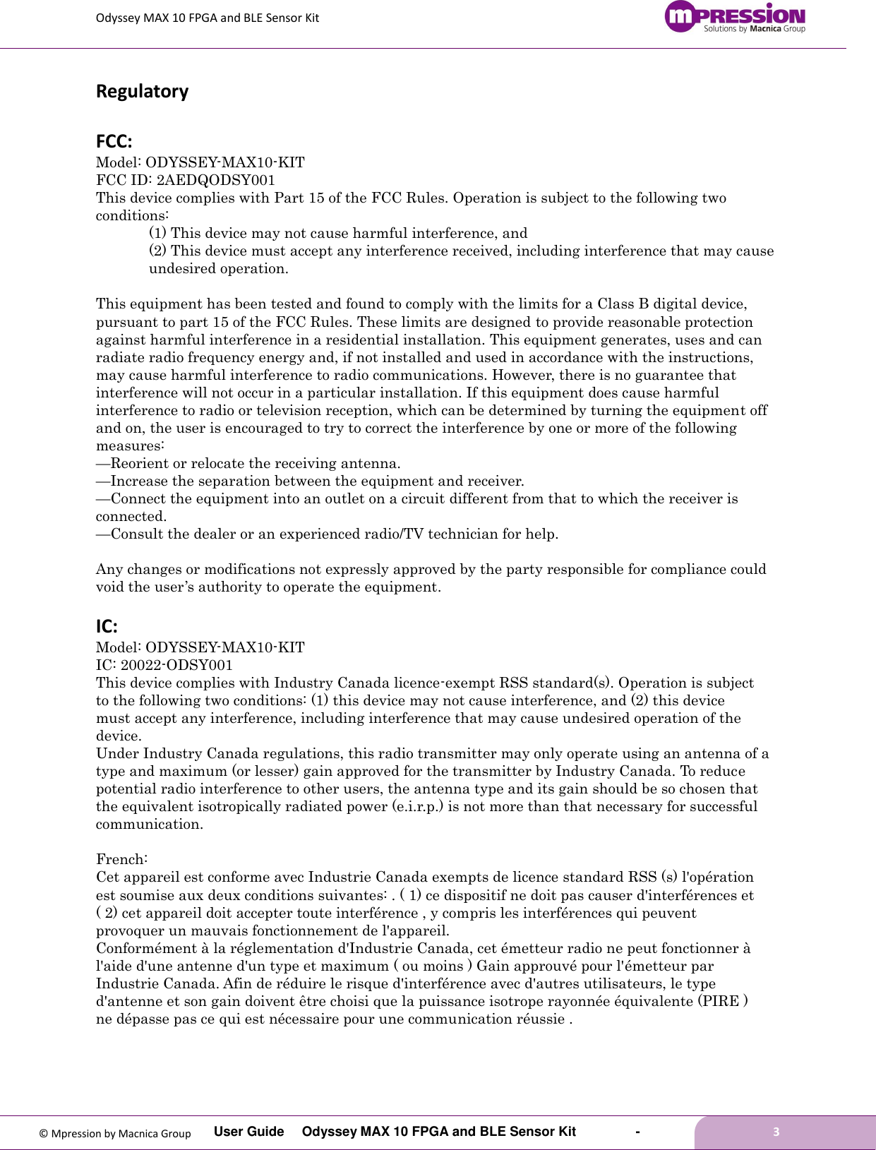 Odyssey MAX 10 FPGA and BLE Sensor Kit         User Guide  Odyssey MAX 10 FPGA and BLE Sensor Kit        -        3  © Mpression by Macnica Group Regulatory  FCC: Model: ODYSSEY-MAX10-KIT   FCC ID: 2AEDQODSY001 This device complies with Part 15 of the FCC Rules. Operation is subject to the following two conditions:   (1) This device may not cause harmful interference, and   (2) This device must accept any interference received, including interference that may cause undesired operation.  This equipment has been tested and found to comply with the limits for a Class B digital device, pursuant to part 15 of the FCC Rules. These limits are designed to provide reasonable protection against harmful interference in a residential installation. This equipment generates, uses and can radiate radio frequency energy and, if not installed and used in accordance with the instructions, may cause harmful interference to radio communications. However, there is no guarantee that interference will not occur in a particular installation. If this equipment does cause harmful interference to radio or television reception, which can be determined by turning the equipment off and on, the user is encouraged to try to correct the interference by one or more of the following measures: —Reorient or relocate the receiving antenna. —Increase the separation between the equipment and receiver. —Connect the equipment into an outlet on a circuit different from that to which the receiver is connected. —Consult the dealer or an experienced radio/TV technician for help.  Any changes or modifications not expressly approved by the party responsible for compliance could void the user’s authority to operate the equipment.  IC: Model: ODYSSEY-MAX10-KIT   IC: 20022-ODSY001 This device complies with Industry Canada licence-exempt RSS standard(s). Operation is subject to the following two conditions: (1) this device may not cause interference, and (2) this device must accept any interference, including interference that may cause undesired operation of the device. Under Industry Canada regulations, this radio transmitter may only operate using an antenna of a type and maximum (or lesser) gain approved for the transmitter by Industry Canada. To reduce potential radio interference to other users, the antenna type and its gain should be so chosen that the equivalent isotropically radiated power (e.i.r.p.) is not more than that necessary for successful communication.  French: Cet appareil est conforme avec Industrie Canada exempts de licence standard RSS (s) l&apos;opération est soumise aux deux conditions suivantes: . ( 1) ce dispositif ne doit pas causer d&apos;interférences et ( 2) cet appareil doit accepter toute interférence , y compris les interférences qui peuvent provoquer un mauvais fonctionnement de l&apos;appareil. Conformément à la réglementation d&apos;Industrie Canada, cet émetteur radio ne peut fonctionner à l&apos;aide d&apos;une antenne d&apos;un type et maximum ( ou moins ) Gain approuvé pour l&apos;émetteur par Industrie Canada. Afin de réduire le risque d&apos;interférence avec d&apos;autres utilisateurs, le type d&apos;antenne et son gain doivent être choisi que la puissance isotrope rayonnée équivalente (PIRE ) ne dépasse pas ce qui est nécessaire pour une communication réussie .    