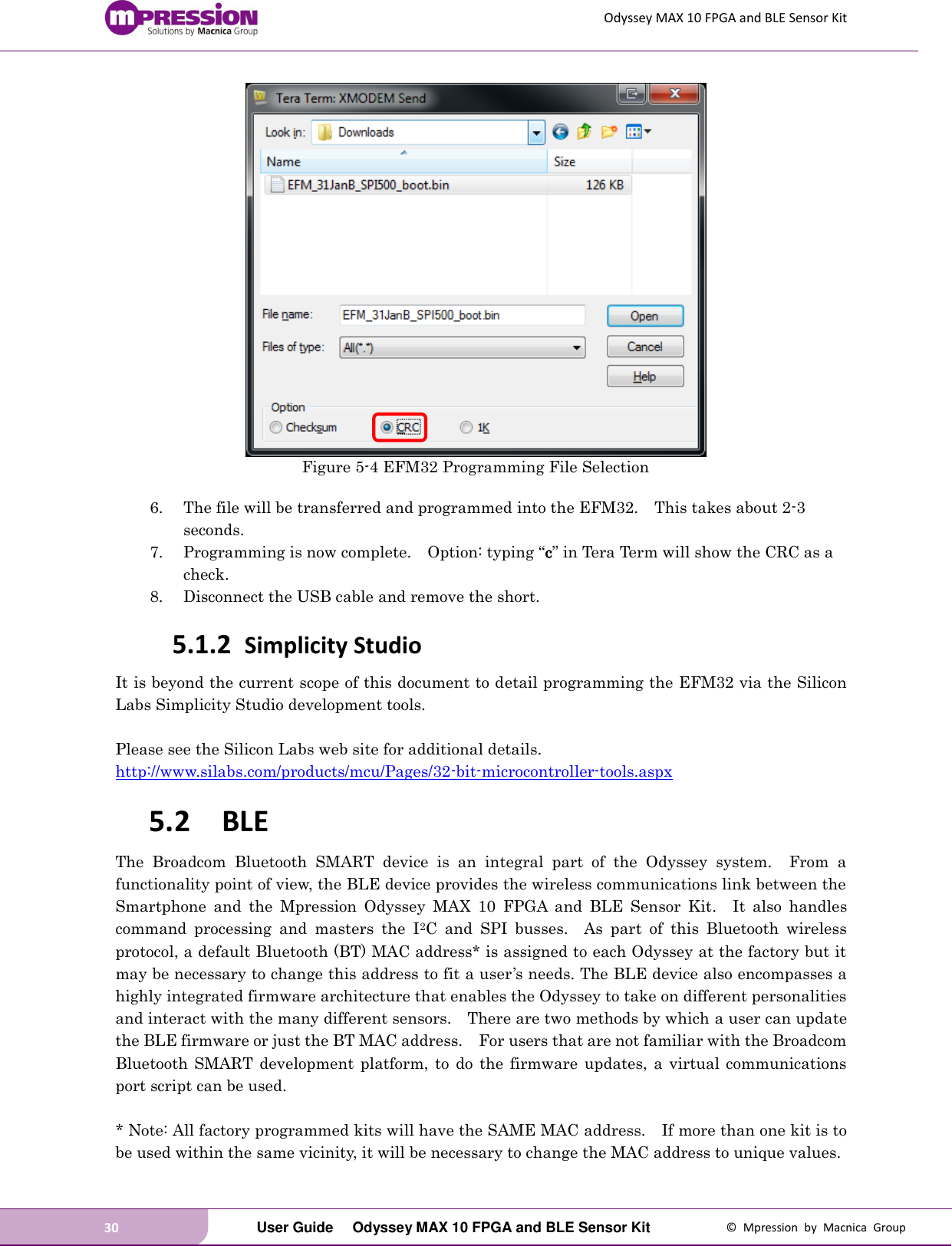 Odyssey MAX 10 FPGA and BLE Sensor Kit 30   User Guide  Odyssey MAX 10 FPGA and BLE Sensor Kit  ©  Mpression  by  Macnica  Group  Figure 5-4 EFM32 Programming File Selection  6. The file will be transferred and programmed into the EFM32.    This takes about 2-3 seconds. 7. Programming is now complete.    Option: typing “c” in Tera Term will show the CRC as a check. 8. Disconnect the USB cable and remove the short. 5.1.2 Simplicity Studio It is beyond the current scope of this document to detail programming the EFM32 via the Silicon Labs Simplicity Studio development tools.  Please see the Silicon Labs web site for additional details. http://www.silabs.com/products/mcu/Pages/32-bit-microcontroller-tools.aspx   5.2 BLE The  Broadcom  Bluetooth  SMART  device  is  an  integral  part  of  the  Odyssey  system.    From  a functionality point of view, the BLE device provides the wireless communications link between the Smartphone  and  the  Mpression  Odyssey  MAX  10  FPGA  and  BLE  Sensor  Kit.    It  also  handles command  processing  and  masters  the  I2C  and  SPI  busses.    As  part  of  this  Bluetooth  wireless protocol, a default Bluetooth (BT) MAC address* is assigned to each Odyssey at the factory but it may be necessary to change this address to fit a user’s needs. The BLE device also encompasses a highly integrated firmware architecture that enables the Odyssey to take on different personalities and interact with the many different sensors.    There are two methods by which a user can update the BLE firmware or just the BT MAC address.    For users that are not familiar with the Broadcom Bluetooth  SMART development platform,  to  do  the  firmware  updates,  a  virtual communications port script can be used.  * Note: All factory programmed kits will have the SAME MAC address.    If more than one kit is to be used within the same vicinity, it will be necessary to change the MAC address to unique values. 