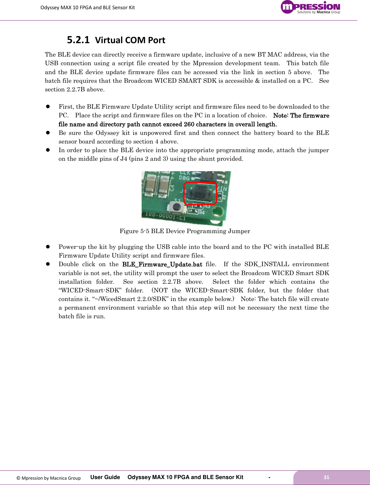 Odyssey MAX 10 FPGA and BLE Sensor Kit         User Guide  Odyssey MAX 10 FPGA and BLE Sensor Kit        -        31  © Mpression by Macnica Group 5.2.1 Virtual COM Port The BLE device can directly receive a firmware update, inclusive of a new BT MAC address, via the USB connection using a  script  file  created by  the  Mpression development team.    This batch  file and the BLE device  update firmware files can be  accessed via the  link in section  5 above.    The batch file requires that the Broadcom WICED SMART SDK is accessible &amp; installed on a PC.    See section 2.2.7B above.   First, the BLE Firmware Update Utility script and firmware files need to be downloaded to the PC.    Place the script and firmware files on the PC in a location of choice.    Note: The firmware file name and directory path cannot exceed 260 characters in overall length.  Be  sure  the Odyssey  kit  is unpowered first and  then connect  the  battery  board to  the  BLE sensor board according to section 4 above.  In order to place the BLE device into the appropriate programming mode, attach the jumper on the middle pins of J4 (pins 2 and 3) using the shunt provided.     Figure 5-5 BLE Device Programming Jumper   Power-up the kit by plugging the USB cable into the board and to the PC with installed BLE Firmware Update Utility script and firmware files.  Double  click  on  the  BLE_Firmware_Update.bat  file.    If  the  SDK_INSTALL  environment variable is not set, the utility will prompt the user to select the Broadcom WICED Smart SDK installation  folder.    See  section  2.2.7B  above.    Select  the  folder  which  contains  the “WICED-Smart-SDK”  folder.    (NOT  the  WICED-Smart-SDK  folder,  but  the  folder  that contains it. “~/WicedSmart 2.2.0/SDK” in the example below.)    Note: The batch file will create a permanent environment variable  so that this step will not be necessary the next time the batch file is run.   