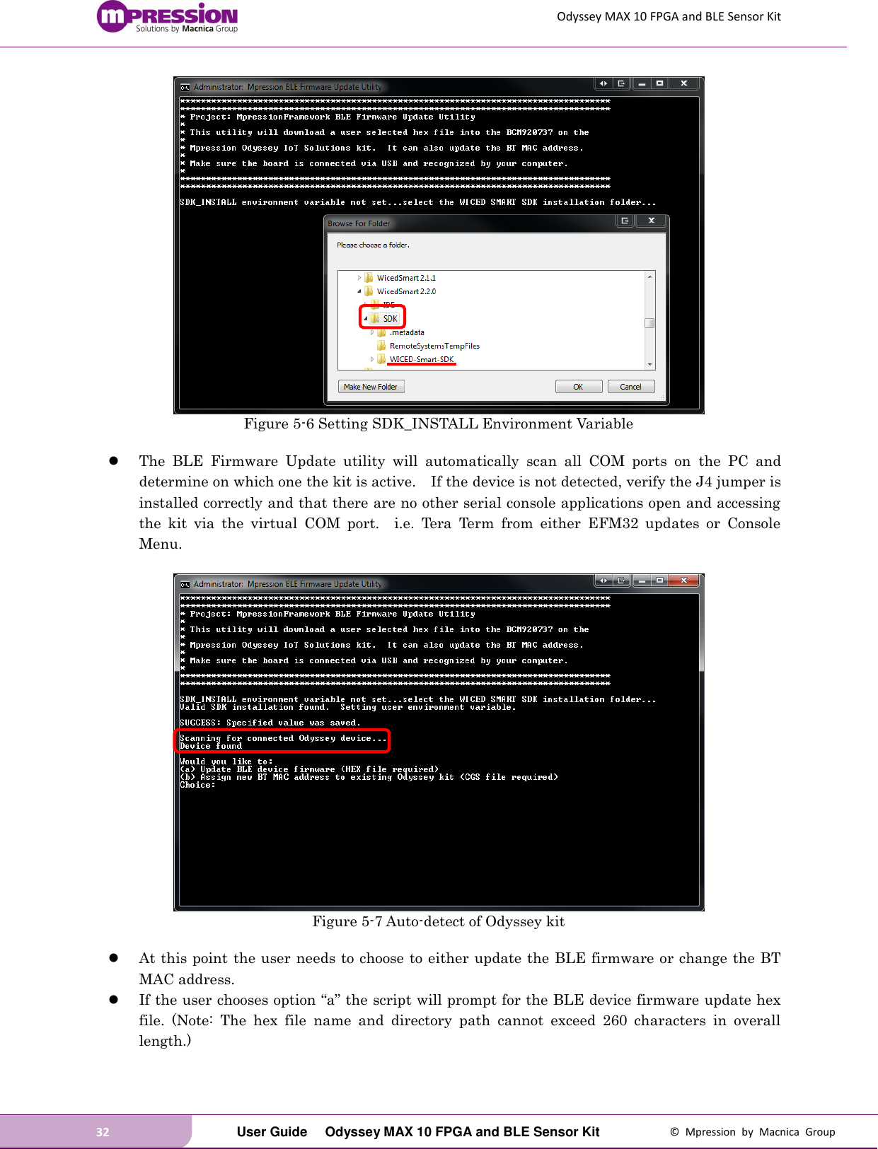 Odyssey MAX 10 FPGA and BLE Sensor Kit 32   User Guide  Odyssey MAX 10 FPGA and BLE Sensor Kit  ©  Mpression  by  Macnica  Group  Figure 5-6 Setting SDK_INSTALL Environment Variable   The  BLE  Firmware  Update  utility  will  automatically  scan  all  COM  ports  on  the  PC  and determine on which one the kit is active.    If the device is not detected, verify the J4 jumper is installed correctly and that there are no other serial console applications open and accessing the  kit  via  the  virtual  COM  port.    i.e.  Tera  Term  from  either  EFM32  updates  or  Console Menu.   Figure 5-7 Auto-detect of Odyssey kit   At this point the user needs to choose to either update the BLE firmware or change the BT MAC address.  If the user chooses option “a” the script will prompt for the BLE device firmware update hex file.  (Note:  The  hex  file  name  and  directory  path  cannot  exceed  260  characters  in  overall length.)  
